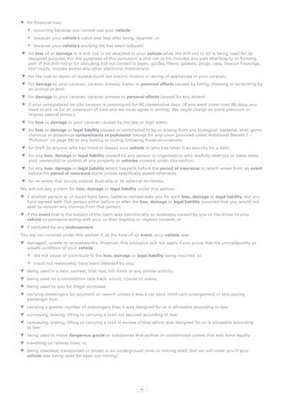 WW for financial loss:
   WW occurring because you cannot use your vehicle;
   WW because your vehicle’s value was less after being repaired; or
   WW because your vehicle’s working life has been reduced;
WW for loss of or damage to a drill rod or bit attached to your vehicle while the drill rod or bit is being used for its
   designed purpose. For the purposes of this exclusion, a drill rod or bit includes any part attaching to or forming
   part of the drill rod or bit including but not limited to pipes, guides, filters, gaskets, plugs, caps, beacon housings,
   tool heads, nozzles and/or any other electronic mechanism;
WW for the cost to repair or replace burnt out electric motors or wiring of appliances in your caravan;
WW for damage to your caravan, caravan annexe, trailer or personal effects caused by biting, chewing or scratching by
   an animal or bird;
WW for damage to your caravan, caravan annexe or personal effects caused by any tenant;
WW if your unregistered on-site caravan is unoccupied for 60 consecutive days. (If you want cover over 60 days, you
   need to ask us for an extension of time and we must agree in writing. We might charge an extra premium or
   impose special terms.);
WW for loss or damage to your caravan caused by the sea or high water;
WW for loss or damage or legal liability caused or contributed to by or arising from any biological, bacterial, viral, germ,
   chemical or poisonous contaminants or pollutants (except for any cover provided under Additional Benefit 1 –
   ‘Pollution’ on page 96) or any looting or rioting following these occurrences;
WW for theft by anyone who has hired or leased your vehicle or who has taken it as security for a debt;
WW for any loss, damage or legal liability caused by any person or organisation who lawfully destroys or takes away
   your ownership or control of any property or vehicles covered under this section,
WW for any loss, damage or legal liability which happens before the period of insurance or which arises from an event
   before the period of insurance starts unless specifically stated otherwise,
WW for an event that occurs outside Australia or its external territories.
We will not pay a claim for loss, damage or legal liability under this section:
WW if another person is, or could have been, liable to compensate you for such loss, damage or legal liability, but you
   have agreed with that person either before or after the loss, damage or legal liability occurred that you would not
   seek to recover any moneys from that person;
WW if the event that is the subject of the claim was intentionally or recklessly caused by you or the driver of your
   vehicle or someone acting with your or their express or implied consent; or
WW if excluded by any endorsement.
You are not covered under this section if, at the time of an event, your vehicle was:
WW damaged, unsafe or unroadworthy. However, this exclusion will not apply if you prove that the unroadworthy or
   unsafe condition of your vehicle:
   WW did not cause or contribute to the loss, damage or legal liability being incurred, or
   WW could not reasonably have been detected by you;
WW being used in a race, contest, trial, test, hill climb or any similar activity;
WW being used on a competition race track, circuit, course or arena;
WW being used by you for illegal purposes;
WW carrying passengers for payment or reward unless it was a car pool, child care arrangement or fare paying
   passenger bus;
WW carrying a greater number of passengers than it was designed for or is allowable according to law;
WW conveying, towing, lifting or carrying a load not secured according to law;
WW conveying, towing, lifting or carrying a load in excess of that which was designed for or is allowable according
   to law;
WW being used to move dangerous goods or substances that pollute or contaminate unless this was done legally;
WW travelling on railway lines; or
WW being operated, transported or driven in an underground mine or mining shaft (but we will cover you if your
   vehicle was being used for open cut mining).




                                                                101
 