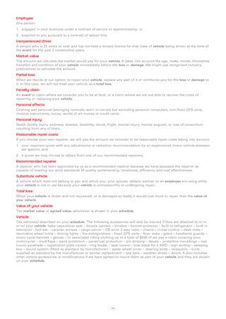 Employee
Any person:
1.	 engaged in your business under a contract of service or apprenticeship, or
2.	 supplied to you pursuant to a contract of labour hire.
Inexperienced driver
A person who is 25 years or over and has not held a drivers licence for that class of vehicle being driven at the time of
the event for the past 2 consecutive years.
Market value
The amount we calculate the market would pay for your vehicle. It takes into account the age, make, model, kilometres
travelled and condition of your vehicle immediately before the loss or damage. We might use recognised industry
publications to calculate the amount.
Partial loss
When we decide at our option, to repair your vehicle, replace any part of it or reimburse you for the loss or damage to
it. In this case, we will not treat your vehicle as a total loss.
Penalty claim
An event or claim where we consider you to be at fault, or a claim where we are not able to recover the costs of
repairing or replacing your vehicle.
Personal effects
Clothing and personal belonging normally worn or carried but excluding personal computers, non-fixed GPS units,
musical instruments, curios, works of art money or credit cards.
Personal injury
Death, bodily injury, sickness, disease, disability, shock, fright, mental injury, mental anguish, or loss of consortium
resulting from any of them.
Reasonable repair costs
If you choose your own repairer, we will pay the amount we consider to be reasonable repair costs taking into account:
1.	 your repairers quote with any adjustments or reduction recommendation by an experienced motor vehicle assessor
    we appoint, and
2.	 a quote we may choose to obtain from one of our recommended repairers.
Recommended repairer
A repairer who has been appointed by us as a recommended repairer because we have assessed the repairer as
capable of meeting our strict standards of quality workmanship, timeliness, efficiency and cost effectiveness.
Substitute vehicle
A vehicle which does not belong to you and which you, your spouse, defacto partner or an employee are using while
your vehicle is not in use because your vehicle is unroadworthy or undergoing repair.
Total loss
When your vehicle is stolen and not recovered, or is damaged so badly it would cost more to repair than the value of
your vehicle.
Value of your vehicle
The market value or agreed value, whichever is shown in your schedule.
Vehicle
The vehicle(s) described on your schedule. The following accessories will also be insured if they are attached to or in
or on your vehicle: baby capsule/car seat – bicycle carriers – binders – bonnet protector – built in refrigerator – built in
television – bull bar – caravan annexe – cargo carrier – CB an/or 2 way radio – chains – cruise control – dash mats –
decorative wheel trims – driving lights – fire extinguishers – fixed GPS units – floor mats – gates – headlamp guards –
motor cycle helmets – gloves – or associated riding clothing up to a total of $500 (if we pay a claim covering your
motorcycle) – mud flaps – paint protection – panel/rust protection – pin striping – decals – protective mouldings – rear
louvre sunshade – registration plate covers – ring feeder – seat covers – side steps for a 4WD – sign writing – sleeping
box – sound system (fitted as standard by manufacturer) – spear wheel cover – steering locks – tarpaulins – tools
supplied as standard by the manufacturer or similar replacement – tow bars – weather shield – winch. It also includes
other vehicle accessories or modifications if we have agreed to insure them as part of your vehicle and they are shown
on your schedule.




                                                             105
 
