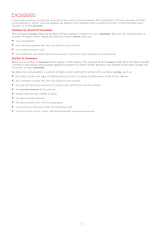 Excesses
If you make a claim you may be required to pay one or more excesses. The description of those excesses and the
circumstances in which they are applied are shown in the relevant policy wording in Part D of this booklet under
‘Excess’ or in the schedule.
Sections 1A, 1B and 1C: Excesses
The amount of excess applying to each of these sections is shown on your schedule. We take into consideration a
number of factors when setting the amount of your excess, such as:
WW your occupation;
WW any voluntary excess that we may allow you to choose;
WW your claims history; and
WW any additional risk factors that are unusual or unique to your business circumstances.
Section 9: Excesses
There are a number of excesses which apply to this section. The amount of each excess (other than the basic excess)
is shown in the policy wording that applies to section 9 in Part D of this booklet. The amount of the basic excess will
be shown on your schedule.
We take into consideration a number of factors when setting the amount of your basic excess, such as:
WW the make, model and type of vehicle being insured, including modifications made to the vehicle;
WW any voluntary excess that we may allow you to choose;
WW the age and driving experience of people who will be driving the vehicle;
WW the insured amount of the vehicle;
WW where and how the vehicle is used;
WW the type of cover chosen;
WW the place where your vehicle is garaged;
WW your previous insurance and claims history; and
WW Optional cover, extra covers, additional benefits and endorsements.




                                                           xi
 
