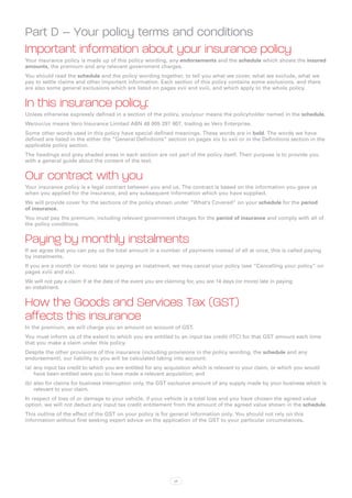 Part D – Your policy terms and conditions
Important information about your insurance policy
Your insurance policy is made up of this policy wording, any endorsements and the schedule which shows the insured
amounts, the premium and any relevant government charges.
You should read the schedule and the policy wording together, to tell you what we cover, what we exclude, what we
pay to settle claims and other important information. Each section of this policy contains some exclusions, and there
are also some general exclusions which are listed on pages xvii and xviii, and which apply to the whole policy.


In this insurance policy:
Unless otherwise expressly defined in a section of the policy, you/your means the policyholder named in the schedule.
We/our/us means Vero Insurance Limited ABN 48 005 297 807, trading as Vero Enterprise.
Some other words used in this policy have special defined meanings. These words are in bold. The words we have
defined are listed in the either the “General Definitions” section on pages xix to xxii or in the Definitions section in the
applicable policy section.
The headings and grey shaded areas in each section are not part of the policy itself. Their purpose is to provide you
with a general guide about the content of the text.


Our contract with you
Your insurance policy is a legal contract between you and us. The contract is based on the information you gave us
when you applied for the insurance, and any subsequent information which you have supplied.
We will provide cover for the sections of the policy shown under “What’s Covered” on your schedule for the period
of insurance.
You must pay the premium, including relevant government charges for the period of insurance and comply with all of
the policy conditions.


Paying by monthly instalments
If we agree that you can pay us the total amount in a number of payments instead of all at once, this is called paying
by instalments.
If you are a month (or more) late in paying an instalment, we may cancel your policy (see “Cancelling your policy” on
pages xviii and xix).
We will not pay a claim if at the date of the event you are claiming for, you are 14 days (or more) late in paying
an instalment.


How the Goods and Services Tax (GST)
affects this insurance
In the premium, we will charge you an amount on account of GST.
You must inform us of the extent to which you are entitled to an input tax credit (ITC) for that GST amount each time
that you make a claim under this policy.
Despite the other provisions of this insurance (including provisions in the policy wording, the schedule and any
endorsement), our liability to you will be calculated taking into account:
(a)	 any input tax credit to which you are entitled for any acquisition which is relevant to your claim, or which you would
     have been entitled were you to have made a relevant acquisition; and
(b)	also for claims for business interruption only, the GST exclusive amount of any supply made by your business which is
    relevant to your claim.
In respect of loss of or damage to your vehicle, if your vehicle is a total loss and you have chosen the agreed value
option, we will not deduct any input tax credit entitlement from the amount of the agreed value shown in the schedule.
This outline of the effect of the GST on your policy is for general information only. You should not rely on this
information without first seeking expert advice on the application of the GST to your particular circumstances.




                                                               xii
 