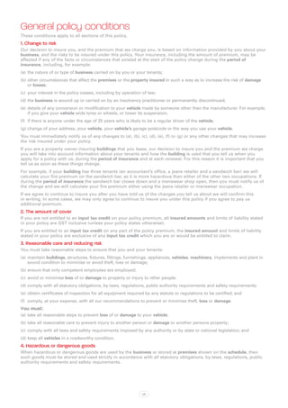 General policy conditions
These conditions apply to all sections of this policy.
1. Change to risk
Our decision to insure you, and the premium that we charge you, is based on information provided by you about your
business, and the risks to be insured under this policy. Your insurance, including the amount of premium, may be
affected if any of the facts or circumstances that existed at the start of the policy change during the period of
insurance, including, for example:
(a)	 the nature of or type of business carried on by you or your tenants;
(b)	other circumstances that affect the premises or the property insured in such a way as to increase the risk of damage
    or losses;
(c)	 your interest in the policy ceases, including by operation of law;
(d)	the business is wound up or carried on by an insolvency practitioner or permanently discontinued;
(e)	 details of any conversion or modification to your vehicle made by someone other than the manufacturer. For example,
     if you give your vehicle wide tyres or wheels, or lower its suspension;
(f)	 if there is anyone under the age of 25 years who is likely to be a regular driver of the vehicle;
(g)	change of your address, your vehicle, your vehicle’s garage postcode or the way you use your vehicle.
You must immediately notify us of any changes to (a), (b), (c), (d), (e), (f) or (g) or any other changes that may increase
the risk insured under your policy.
If you are a property owner insuring buildings that you lease, our decision to insure you and the premium we charge
you will take into account information about your tenants and how the building is used that you tell us when you
apply for a policy with us, during the period of insurance and at each renewal. For this reason it is important that you
tell us as soon as these things change.
For example, if your building has three tenants (an accountant’s office, a jeans retailer and a sandwich bar) we will
calculate your fire premium on the sandwich bar, as it is more hazardous than either of the other two occupations. If
during the period of insurance the sandwich bar closes down and a menswear shop open, then you must notify us of
the change and we will calculate your fire premium either using the jeans retailer or menswear occupation.
If we agree to continue to insure you after you have told us of the changes you tell us about we will confirm this
in writing. In some cases, we may only agree to continue to insure you under this policy if you agree to pay us
additional premium.
2. The amount of cover
If you are not entitled to an input tax credit on your policy premium, all insured amounts and limits of liability stated
in your policy are GST inclusive (unless your policy states otherwise).
If you are entitled to an input tax credit on any part of the policy premium, the insured amount and limits of liability
stated in your policy are exclusive of any input tax credit which you are or would be entitled to claim.
3. Reasonable care and reducing risk
You must take reasonable steps to ensure that you and your tenants:
(a)	 maintain buildings, structures, fixtures, fittings, furnishings, appliances, vehicles, machinery, implements and plant in
     sound condition to minimise or avoid theft, loss or damage;
(b)	ensure that only competent employees are employed;
(c)	 avoid or minimise loss of or damage to property or injury to other people;
(d)	comply with all statutory obligations, by-laws, regulations, public authority requirements and safety requirements;
(e)	 obtain certificates of inspection for all equipment required by any statute or regulations to be certified; and
(f)	 comply, at your expense, with all our recommendations to prevent or minimise theft, loss or damage.
You must
(a)	 take all reasonable steps to prevent loss of or damage to your vehicle;
(b)	take all reasonable care to prevent injury to another person or damage or another persons property;
(c)	 comply with all laws and safety requirements imposed by any authority or by state or national legislation; and
(d)	keep all vehicles in a roadworthy condition.
4. Hazardous or dangerous goods
When hazardous or dangerous goods are used by the business or stored at premises shown on the schedule, then
such goods must be stored and used strictly in accordance with all statutory obligations, by-laws, regulations, public
authority requirements and safety requirements.




                                                                xiii
 