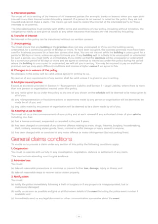 5. Interested parties
You must tell us in writing of the interest of all interested parties (for example, banks or lessors) when you want their
interest in any item insured under this policy covered. If a person is not named or noted on the policy, they are not
insured and cannot make a claim. This means we will need to record the interest of the interested party for those
interests to be covered.
The interested parties must comply with all the terms and conditions of your policy, including without limitation, the
obligation to notify us and give us details of any other insurance that insures any risk insured by this policy.
6. Transfer of interest
No interest in this policy can be transferred without our written consent.
7. Unoccupancy
You must ensure that any building at the premises does not stay unoccupied, or if you are the building owner,
untenanted, for a continuous period of 60 days or more. To have been occupied, the business premises must have been
used for business purposes for at least two consecutive days. You are not insured while the building is unoccupied for a
period of 60 days or more, unless we agree to insure you. If any building will or is likely to be unoccupied or untenanted
for such a period, you must notify us immediately. If you notify us that the premises will be unoccupied or untenanted
for a continuous period of 60 days or more and we agree to continue to insure you under this policy during the period
where the building is unoccupied or untenanted, we will tell you in writing. You may be required to pay an additional
premium and we may apply different conditions and impose a higher excess if we agree to this.
8. Changes in or waivers of the policy
No changes in the policy will be valid unless agreed in writing by us.
No waiver of any requirements of any section shall be valid unless it is given to you in writing.
9. Multiple insured parties
Except as expressly provided in Section 4 – Management Liability and Section 7 – Legal Liability, where there is more
than one person or organisation insured under this policy,
(a)	 any notice given by us under this policy to any one of you shown on the schedule will be deemed to be notice given to
     all of you;
(b)	any misrepresentation or fraudulent actions or statements made by any person or organisation will be deemed to be
    made by all of you; and
(c)	 any claim made by any person or organisation will be deemed to be a claim made by all of you.
10. Keeping us up to date
You must tell us at the commencement of your policy and at each renewal if any authorised driver of your vehicle,
including you, has:
(a)	 had a licence endorsed, suspended or cancelled in the past 5 years;
(b)	has been charged or convicted of any criminal offence relating to arson, drugs, firearms, burglary, housebreaking,
    theft, robbery, receiving stolen goods, fraud, criminal or wilful damage or injury, assault to anyone;
(c)	 has been charged with or convicted of any motor offence or motor infringement (but not parking fines).


General claims conditions
To enable us to process a claim under any section of this policy the following conditions apply.
1. Cooperation
You must co-operate with us fully in any investigation, negotiation, defence or settlement of any claim.
This may include attending court to give evidence.
2. Minimise loss
You must:
(a)	 take all reasonable precautions to minimise or prevent further loss, damage, injury or illness; and
(b)	take all reasonable steps to recover lost or stolen property.
3. Notify claim
You must:
(a)	 notify the police immediately following a theft or burglary or if any property is misappropriated, lost or
     maliciously damaged;
(b)	notify us as soon as possible and give us all the known details of the event including the police event number if
    available; and
(c)	 immediately send us any legal document or other communication you receive about the event.




                                                               xiv
 