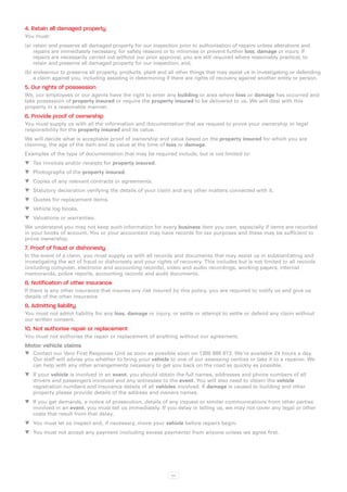 4. Retain all damaged property
You must:
(a)	 retain and preserve all damaged property for our inspection prior to authorisation of repairs unless alterations and
     repairs are immediately necessary, for safety reasons or to minimise or prevent further loss, damage or injury. If
     repairs are necessarily carried out without our prior approval, you are still required where reasonably practical, to
     retain and preserve all damaged property for our inspection; and,
(b)	endeavour to preserve all property, products, plant and all other things that may assist us in investigating or defending
    a claim against you, including assisting in determining if there are rights of recovery against another entity or person.
5. Our rights of possession
We, our employees or our agents have the right to enter any building or area where loss or damage has occurred and
take possession of property insured or require the property insured to be delivered to us. We will deal with this
property in a reasonable manner.
6. Provide proof of ownership
You must supply us with all the information and documentation that we request to prove your ownership or legal
responsibility for the property insured and its value.
We will decide what is acceptable proof of ownership and value based on the property insured for which you are
claiming, the age of the item and its value at the time of loss or damage.
Examples of the type of documentation that may be required include, but is not limited to:
WW Tax invoices and/or receipts for property insured.
WW Photographs of the property insured.
WW Copies of any relevant contracts or agreements.
WW Statutory declaration verifying the details of your claim and any other matters connected with it.
WW Quotes for replacement items.
WW Vehicle log books.
WW Valuations or warranties.
We understand you may not keep such information for every business item you own, especially if items are recorded
in your books of account. You or your accountant may have records for tax purposes and these may be sufficient to
prove ownership.
7. Proof of fraud or dishonesty
In the event of a claim, you must supply us with all records and documents that may assist us in substantiating and
investigating the act of fraud or dishonesty and your rights of recovery. This includes but is not limited to all records
(including computer, electronic and accounting records), video and audio recordings, working papers, internal
memoranda, police reports, accounting records and audit documents.
8. Notification of other insurance
If there is any other insurance that insures any risk insured by this policy, you are required to notify us and give us
details of the other insurance
9. Admitting liability
You must not admit liability for any loss, damage or injury, or settle or attempt to settle or defend any claim without
our written consent.
10. Not authorise repair or replacement
You must not authorise the repair or replacement of anything without our agreement.
Motor vehicle claims
WW Contact our Vero First Response Unit as soon as possible soon on 1300 888 073. We’re available 24 hours a day.
   Our staff will advise you whether to bring your vehicle to one of our assessing centres or take it to a repairer. We
   can help with any other arrangements necessary to get you back on the road as quickly as possible.
WW If your vehicle is involved in an event, you should obtain the full names, addresses and phone numbers of all
   drivers and passengers involved and any witnesses to the event. You will also need to obtain the vehicle
   registration numbers and insurance details of all vehicles involved. If damage is caused to building and other
   property please provide details of the address and owners names.
WW If you get demands, a notice of prosecution, details of any inquest or similar communications from other parties
   involved in an event, you must tell us immediately. If you delay in telling us, we may not cover any legal or other
   costs that result from that delay.
WW You must let us inspect and, if necessary, move your vehicle before repairs begin.
WW You must not accept any payment (including excess payments) from anyone unless we agree first.




                                                              xv
 