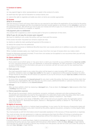 11. Conduct of claims
We:
(a)	 may appoint legal or other representatives to assist in the conduct of a claim;
(b)	shall have the right and full discretion to conduct claims; and
(c)	 reserve the right to negotiate and settle any claim on terms we consider appropriate.
12. Excess
What is an excess?
The first amount of each and every claim that you are required to pay before the application of any limits by the policy.
The amount of the excesses and the circumstances that each excess applies to are shown on the schedule or set out in
the applicable section. We will tell you how to pay your excess and who to pay it to. In some cases, we will direct you
to pay the excess directly to a supplier or repairer.
Full payment prior to settlement
Any excess that is applied to a claim must be paid in full prior to settlement of that claim.
What if you do not pay the excess upon request?
We have no liability to you under this policy until you have paid the excess.
If the excess has been requested but remains unpaid we may:
(a)	 decline to settle the claim pending full payment of the excess; or
(b)	deduct the excess from the settlement.
Some Optional Insurances or Additional Benefits have their own excess which are in addition to any other excess that
may apply to a claim.
When multiple excesses apply, you might have to pay more than one type of excess when you make a claim.
Except as otherwise expressly provided, if more than one excess can be applied to one occurrence then you will only
need to pay the highest excess.
13. Claims settlement
(a)	 ITC entitlement
   If any event occurs which gives or may give rise to a claim you must tell us your entitlement to input tax credits
   for your insurance premium if you are registered, or should be registered, for GST purposes. If you did not tell
   us your entitlement or the information you give us is incorrect, we will not cover you for any resulting fines,
   penalties or tax charges.
(b)	Cash payments
   Any cash payments made to you under this policy will be based on costs including GST. However, if you are, or
   would be, entitled to claim any input tax credits for the repair or replacement of the property insured or for other
   things insured by the policy we will reduce our payment to you by the amount of your input tax credits entitlement.
(c)	 Discharge of our liabilities
   If, at any time, we pay you the insured amount for any claim under this policy, the future conduct of the claim then
   becomes your responsibility. We may also pay any extra covers, additional benefits or optional insurance that are
   expressed to be in addition to the insured amount.
(d)	Salvage
   After we have settled a claim by replacing a damaged item, if we so elect, the damaged or lost property (other than
   a building) becomes ours.
(e)	 Claims preparation expenses
   We will pay for accountant, claims consultants, surveyors, architects, engineers and other professional fees
   necessarily and reasonably incurred for the preparation of a valid claim made under this policy other than under
   Section 5 – Business Interruption, Section 4 – Management Liability or Section 8 – Tax Probe®.
   The most we will pay is the lesser of $20,000 or 25% of the total amount payable under the applicable section
   other than Section 5 – Business Interruption, Section 4 – Management Liability or Section 8 – Tax Probe® as a
   result of an event.
14. Rights of recovery
We have the right to take action or institute legal proceedings, in your name, for the recovery of payments made and
expenses incurred in relation to any claim insured by this policy, against any person, company or entity legally liable
to you in respect of that claim.
You must provide us with full information and all reasonable assistance in the recovery of those payments or expenses.
You must not enter into any agreement or make any admissions that have the effect of limiting or excluding your
rights and our rights to recover payments and expenses without first obtaining our approval in writing to do so.
15. Subrogation agreements
If another person is, or could have been, liable to compensate you for any loss, damage or legal liability otherwise
covered by the policy, but you have agreed with that person either before or after the loss, damage or legal liability
occurred that you would not seek to recover any moneys from that person, we will not cover you under the policy for
any such loss, damage or legal liability.
                                                               xvi
 