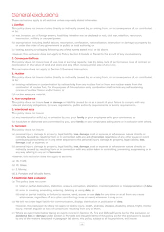 General exclusions
These exclusions apply to all sections unless expressly stated otherwise.
1. Conflict
This policy does not insure claims directly or indirectly caused by, or arising from, or in consequence of, or contributed
to by:
(a)	 war, invasion, act of foreign enemy, hostilities (whether war be declared or not), civil war, rebellion, revolution,
     insurrection, military or usurped power;
(b)	expropriation including lawful seizure, resumption, confiscation, nationalisation, destruction or damage to property by
    or under the order of any government or public or local authority; or
(c)	 looting, sacking or pillaging following any of the events stated in (a) or (b) above.
However, this exclusion does not apply to Policy Section 6 Goods in Transit to the extent of any inconsistency.
2. Consequential loss
This policy does not insure loss of use, loss of earning capacity, loss by delay, lack of performance, loss of contract or
depreciation in the value of land and stock and any other consequential loss of any kind.
This exclusion does not apply to Section 5 Business Interruption.
3. Nuclear
This policy does not insure claims directly or indirectly caused by, or arising from, or in consequence of, or contributed
to by:
(a)	 ionising radiations or contamination by radioactivity from any nuclear fuel or from any nuclear waste from the
     combustion of nuclear fuel. For the purpose of this exclusion only, combustion shall include any self-sustaining
     process of nuclear fission and/or fusion; or
(b)	nuclear weapons material.
4. Non-compliance
This policy does not insure loss or damage or liability caused by or as a result of your failure to comply with any
relevant statutory obligations, by-laws, regulations, public authority requirements or safety requirements.
5. Intentional acts
This policy does not insure:
(a)	 any intentional or wilful act or omission by you, your family or your employees with your connivance; or
(b)	fraudulent or dishonest acts committed by you, your family or your employees acting alone or in collusion with others.
6. Terrorism
This policy does not insure:
(a)	 personal injury, damage to property, legal liability, loss, damage, cost or expense of whatsoever nature directly or
     indirectly caused by, resulting from or in connection with any act of terrorism regardless of any other cause or event
     contributing concurrently or in any other sequence to the personal injury, damage to property, legal liability, loss,
     damage, cost or expense; or
(b)	personal injury, damage to property, legal liability, loss, damage, cost or expense of whatsoever nature directly or
    indirectly caused by, resulting from or in connection with any action taken in controlling, preventing, suppressing or in
    any way relating to any act of terrorism.
However, this exclusion does not apply to sections:
(a)	 1B. Theft;
(b)	1C. Glass;
(c)	 2. Money;
(d)	3. Portable and Valuable Items.
7. Electronic data exclusion
(a)	 This policy does not cover:
   (i)	 total or partial destruction, distortion, erasure, corruption, alteration, misinterpretation or misappropriation of data;
   (ii)	 error in creating, amending, entering, deleting or using data; or
   (iii)	total or partial inability or failure to receive, send, access or use data for any time or at all from any cause
         whatsoever, regardless of any other contributing cause or event whenever it may occur.
(b)	We will not cover legal liability for communication, display, distribution or publication of data.
   However, this exclusion (b) does not apply to bodily injury, death, sickness, disease, disability, shock, fright, mental
   injury, mental anguish or loss of consortium resulting from any of them.
(c)	 Where an event listed below (being an event covered in Section 1A. Fire and Defined Events but for this exclusion, or
     accidental loss or damage under Section 3. Portable and Valuable Items of this policy but for this exclusion) is caused
     by any of the matters described in paragraph (a) above, this policy, subject to all its provisions, will insure:

                                                                xvii
 
