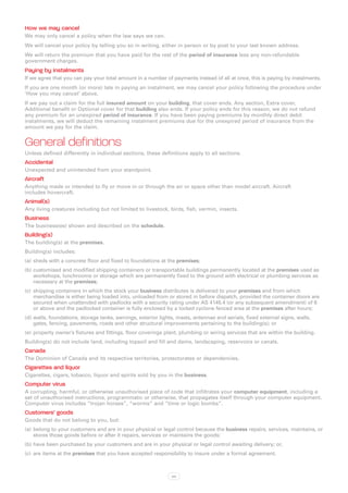 How we may cancel
We may only cancel a policy when the law says we can.
We will cancel your policy by telling you so in writing, either in person or by post to your last known address.
We will return the premium that you have paid for the rest of the period of insurance less any non-refundable
government charges.
Paying by instalments
If we agree that you can pay your total amount in a number of payments instead of all at once, this is paying by instalments.
If you are one month (or more) late in paying an instalment, we may cancel your policy following the procedure under
‘How you may cancel’ above.
If we pay out a claim for the full insured amount on your building, that cover ends. Any section, Extra cover,
Additional benefit or Optional cover for that building also ends. If your policy ends for this reason, we do not refund
any premium for an unexpired period of insurance. If you have been paying premiums by monthly direct debit
instalments, we will deduct the remaining instalment premiums due for the unexpired period of insurance from the
amount we pay for the claim.


General definitions
Unless defined differently in individual sections, these definitions apply to all sections.
Accidental
Unexpected and unintended from your standpoint.
Aircraft
Anything made or intended to fly or move in or through the air or space other than model aircraft. Aircraft
includes hovercraft.
Animal(s)
Any living creatures including but not limited to livestock, birds, fish, vermin, insects.
Business
The business(es) shown and described on the schedule.
Building(s)
The building(s) at the premises.
Building(s) includes:
(a)	 sheds with a concrete floor and fixed to foundations at the premises;
(b)	customised and modified shipping containers or transportable buildings permanently located at the premises used as
    workshops, lunchrooms or storage which are permanently fixed to the ground with electrical or plumbing services as
    necessary at the premises;
(c)	 shipping containers in which the stock your business distributes is delivered to your premises and from which
     merchandise is either being loaded into, unloaded from or stored in before dispatch, provided the container doors are
     secured when unattended with padlocks with a security rating under AS 4145.4 (or any subsequent amendment) of 6
     or above and the padlocked container is fully enclosed by a locked cyclone fenced area at the premises after hours;
(d)	walls, foundations, storage tanks, awnings, exterior lights, masts, antennae and aerials, fixed external signs, walls,
    gates, fencing, pavements, roads and other structural improvements pertaining to the building(s); or
(e)	 property owner’s fixtures and fittings, floor coverings plant, plumbing or wiring services that are within the building.
Building(s) do not include land, including topsoil and fill and dams, landscaping, reservoirs or canals.
Canada
The Dominion of Canada and its respective territories, protectorates or dependencies.
Cigarettes and liquor
Cigarettes, cigars, tobacco, liquor and spirits sold by you in the business.
Computer virus
A corrupting, harmful, or otherwise unauthorised piece of code that infiltrates your computer equipment, including a
set of unauthorised instructions, programmatic or otherwise, that propagates itself through your computer equipment.
Computer virus includes “trojan horses”, “worms” and “time or logic bombs”.
Customers’ goods
Goods that do not belong to you, but:
(a)	 belong to your customers and are in your physical or legal control because the business repairs, services, maintains, or
     stores those goods before or after it repairs, services or maintains the goods;
(b)	have been purchased by your customers and are in your physical or legal control awaiting delivery; or,
(c)	 are items at the premises that you have accepted responsibility to insure under a formal agreement.



                                                               xix
 
