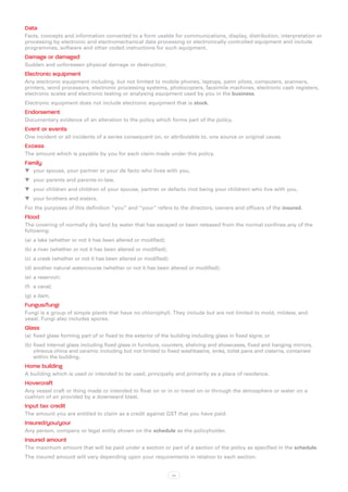 Data
Facts, concepts and information converted to a form usable for communications, display, distribution, interpretation or
processing by electronic and electromechanical data processing or electronically controlled equipment and include
programmes, software and other coded instructions for such equipment.
Damage or damaged
Sudden and unforeseen physical damage or destruction.
Electronic equipment
Any electronic equipment including, but not limited to mobile phones, laptops, palm pilots, computers, scanners,
printers, word processors, electronic processing systems, photocopiers, facsimile machines, electronic cash registers,
electronic scales and electronic testing or analysing equipment used by you in the business.
Electronic equipment does not include electronic equipment that is stock.
Endorsement
Documentary evidence of an alteration to the policy which forms part of the policy.
Event or events
One incident or all incidents of a series consequent on, or attributable to, one source or original cause.
Excess
The amount which is payable by you for each claim made under this policy.
Family
WW your spouse, your partner or your de facto who lives with you,
WW your parents and parents-in-law,
WW your children and children of your spouse, partner or defacto (not being your children) who live with you,
WW your brothers and sisters.
For the purposes of this definition “you” and “your” refers to the directors, owners and officers of the insured.
Flood
The covering of normally dry land by water that has escaped or been released from the normal confines any of the
following:
(a)	 a lake (whether or not it has been altered or modified);
(b)	a river (whether or not it has been altered or modified);
(c)	 a creek (whether or not it has been altered or modified);
(d)	another natural watercourse (whether or not it has been altered or modified);
(e)	 a reservoir;
(f)	 a canal;
(g)	a dam.
Fungus/fungi
Fungi is a group of simple plants that have no chlorophyll. They include but are not limited to mold, mildew, and
yeast. Fungi also includes spores.
Glass
(a)	 fixed glass forming part of or fixed to the exterior of the building including glass in fixed signs; or
(b)	fixed internal glass including fixed glass in furniture, counters, shelving and showcases, fixed and hanging mirrors,
    vitreous china and ceramic including but not limited to fixed washbasins, sinks, toilet pans and cisterns, contained
    within the building.
Home building
A building which is used or intended to be used, principally and primarily as a place of residence.
Hovercraft
Any vessel craft or thing made or intended to float on or in or travel on or through the atmosphere or water on a
cushion of air provided by a downward blast.
Input tax credit
The amount you are entitled to claim as a credit against GST that you have paid.
Insured/you/your
Any person, company or legal entity shown on the schedule as the policyholder.
Insured amount
The maximum amount that will be paid under a section or part of a section of the policy as specified in the schedule.
The insured amount will vary depending upon your requirements in relation to each section.


                                                                 xx
 