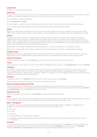 Loss/losses
Sudden or unforeseen physical loss.
Machinery
Except in relation to Sections 1D and 1G, any mechanical or electrical equipment, that generates, transmits or utilises
mechanical or electrical power, any electronic machine, device or instrument, but not including:
(a)	 any vehicle or mobile equipment;
(b)	any watercraft or aircraft;
(c)	 any elevator or escalator but not excluding any electrical or electronic equipment used with such apparatus; or
(d)	any buried piping, any drainage piping, any sprinkler piping and its accessory equipment.
Media
Material on which data is recorded or stored, such as magnetic tapes, hard drives, cartridges, dongles, CD’s, DVD’s,
USB’s, flash drives, memory cards or floppy disks, or other storage types, but Media does not include paper records.
Money
Except as provided in Section 4 – Management Liability, cash, bank notes, currency notes, negotiable cheques,
negotiable securities, travellers’ cheques, debit and credit card vouchers, discount house vouchers, money orders,
postal orders, unused postage stamps, revenue stamps, lottery tickets, stored value cards, public transport boarding
tickets, authorised gift vouchers, valuable documents (but limited to certificates of stock, bonds, coupons and all other
types of securities) and the contents of franking machines.
Money does not include collectable items (for example coin or stamp collections) or anticipated revenue.
Please note that this definition applies to all sections, with the exception of section 4 – Management Liability.
Obsolete stock
Stock (as defined in the applicable section of the policy) which can no longer be sold for its full value, for example
stock which is out-of-season fashion, superseded computers or perishable goods beyond their used by date.
Period of insurance
The period of time shown on the schedule during which insurance is provided under this policy.
Policy
Your insurance contract which consists of this PDS, any SPDS we may give you, any endorsements and your schedule.
Pollutants
Any solids, liquids, gaseous or thermal irritants or contaminants, including but not limited to, smoke, vapour, soot,
fumes, odour or any other air emission, acids, alkalis, chemicals, waste materials, waste water, oil or oil products,
infectious biological or medical waste, asbestos, electric or magnetic or electro-magnetic fuels, noise and any ionising
radiations or contamination by radioactivity.
Premises
The places listed in the schedule at which and from which you operate your business.
The premises includes buildings and land within the legal boundaries.
Product Disclosure Statement (PDS)
PDS is the name of this document and it contains the terms of your insurance cover. It tells you what cover we
provide, details of costs and excesses and other important information. It should be read together with your schedule,
any endorsements and any SPDS that we may give you.
Property insured
means the property as described in the schedule in respect of each policy section.
Road
Any surveyed or unsurveyed land dedicated to public use, according to law, as a road (including a footpath or median
strip. It also includes a toll road or a bridge which is open to the public and used as a road.
Safe or strongroom
A container or structure which has been specifically designed for the safe storage of money or valuables and is
designed to resist unauthorised opening by hand-held or power operated tools.
A safe is not:
(a)	 an ATM;
(b)	a cash tin;
(c)	 a locked drawer in a filing cabinet or desk; or
(d)	a burglary resistant container weighing less than 20 kilograms that is not fixed by dynabolts to the wall or floor of
    the premises.
Schedule
The record of the particulars of your insurance which forms part of this policy. The schedule is issued when we have
accepted your insurance. At each renewal of your policy, the renewal schedule becomes your current schedule.
Updated schedules or endorsements may also be sent to you showing alterations to your policy.


                                                              xxi
 