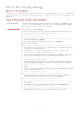 Section 1A – Property damage
About this section
This section of the policy covers physical loss of or damage to your property from a variety of causes including but not
limited to events such as fire, lightning and explosion. We do not cover the theft or breakdown of your property under
this section.


Your insurance under this section
 ✔✔ What we cover            Provided ‘Property Damage’ is shown under ‘What’s Covered’ in the schedule, we will
                             insure you for loss of or damage occurring during the period of insurance to buildings,
                             contents, stock or specified items, at your premises.

 ✘✘ What we exclude          We will not pay for loss or damage:
                             WW which is insurable under any other section of the policy whether effected or not, or
                             WW which is excluded under any other section of the policy.
                             We will not pay for loss or damage caused by:
                             WW fraud or theft by you, your directors, partners, employees, officers or anyone else
                                who has an interest in the property;
                             WW any unexplained inventory shortage or disappearance of property;
                             WW or induced by trickery;
                             WW the incorrect siting of buildings as a result of an error in architectural design or
                                specification, faulty workmanship, or noncompliance with the requirements of any
                                government, or statutory authority;
                             WW the cessation of work whether total or partial, interruption, or retarding of any
                                process or operation as part of an industrial dispute;
                             WW demolitions or modifications ordered by any government or statutory authority as a
                                result of your failure, or the failure of your agents to comply with any lawful
                                requirement;
                             WW erosion, landslide, mudslide, rockslide,
                             WW subsidence, seepage, settling, shrinkage, or expansion of earth, vibration or other
                                earth movement, unless damage is caused by or arises directly from an earthquake,
                                subterranean fire or volcanic eruption;
                             WW flood,
                             WW the sea including tidal wave, storm surge or high water, unless damage is caused by
                                or arises directly from a tsunami;
                             WW faulty or inadequate packing or storage;
                             WW any faults or defects known to you or to any employee whose knowledge in law
                                would be deemed to be your knowledge, and not disclosed to us at the time the
                                insurance was arranged, extended, varied, renewed or reinstated;
                             WW pollution or contamination unless it is sudden and unforeseen;
                             WW kidnapping, bomb threat, threat of contamination, hoax, extortion or any attempt at
                                any of these; or
                             WW the gaining of access by any person other than you or your employees to your
                                computer systems via data communication media;
                             WW a named cyclone (being a cyclone named by the Bureau of Meteorology) where the
                                damage occurs within 72 hours from the commencement of this policy.




                                                            1
 