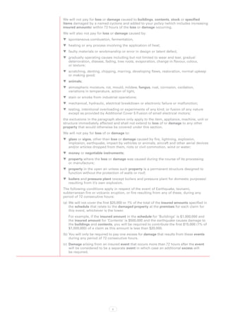 We will not pay for loss or damage caused to buildings, contents, stock or specified
items damaged by a named cyclone and added to your policy (which includes increasing
insured amounts) within 72 hours of the loss or damage occurring.
We will also not pay for loss or damage caused by:
WW spontaneous combustion, fermentation,
WW heating or any process involving the application of heat;
WW faulty materials or workmanship or error in design or latent defect;
WW gradually operating causes including but not limited to wear and tear, gradual
   deterioration, disease, fading, tree roots, evaporation, change in flavour, colour,
   or texture;
WW scratching, denting, chipping, marring, developing flaws, restoration, normal upkeep
   or making good;
WW animals;
WW atmospheric moisture, rot, mould, mildew, fungus, rust, corrosion, oxidation,
   variations in temperature, action of light,
WW stain or smoke from industrial operations;
WW mechanical, hydraulic, electrical breakdown or electronic failure or malfunction;
WW testing, intentional overloading or experiments of any kind; or fusion of any nature
   except as provided by Additional Cover 5 Fusion of small electrical motors;
the exclusions in the paragraph above only apply to the item, appliance, machine, unit or
structure immediately affected and shall not extend to loss of or damage to any other
property that would otherwise be covered under this section.
We will not pay for loss of or damage to:
WW glass or signs, other than loss or damage caused by fire, lightning, explosion,
   implosion, earthquake, impact by vehicles or animals, aircraft and other aerial devices
   and/or articles dropped from them, riots or civil commotion, wind or water;
WW money or negotiable instruments;
WW property where the loss or damage was caused during the course of its processing
   or manufacture;
WW property in the open air unless such property is a permanent structure designed to
   function without the protection of walls or roof;
WW boilers and pressure plant (except boilers and pressure plant for domestic purposes)
   resulting from it’s own explosion.
The following conditions apply in respect of the event of Earthquake, tsunami,
subterranean fire or volcanic eruption, or fire resulting from any of these, during any
period of 72 consecutive hours:
(a)	 We will not cover the first $20,000 or 1% of the total of the insured amounts specified in
     the schedule that relate to the damaged property at the premises for each claim for
     this event, whichever is the lower.
   For example, if the insured amount in the schedule for ‘Buildings’ is $1,000,000 and
   the insured amount for ‘Contents’ is $500,000 and the earthquake causes damage to
   the buildings and contents, you will be required to contribute the first $15,000 (1% of
   $1,500,000) of a claim as this amount is less than $20,000.
(b)	You will only be required to pay one excess for damage that results from these events
    during any period of 72 consecutive hours.
(c)	 Damage arising from an insured event that occurs more than 72 hours after the event
     will be considered to be a separate event in which case an additional excess will
     be required.




                                2
 