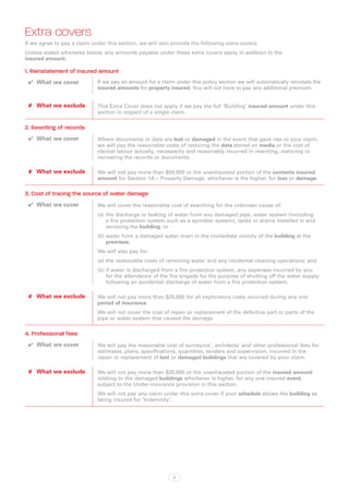 Extra covers
If we agree to pay a claim under this section, we will also provide the following extra covers.
Unless stated otherwise below, any amounts payable under these extra covers apply in addition to the
insured amount.

1. Reinstatement of insured amount
 ✔✔ What we cover            If we pay an amount for a claim under this policy section we will automatically reinstate the
                             insured amounts for property insured. You will not have to pay any additional premium.


 ✘✘ What we exclude          This Extra Cover does not apply if we pay the full ‘Building’ insured amount under this
                             section in respect of a single claim.

2. Rewriting of records
 ✔✔ What we cover            Where documents or data are lost or damaged in the event that gave rise to your claim,
                             we will pay the reasonable costs of restoring the data stored on media or the cost of
                             clerical labour actually, necessarily and reasonably incurred in rewriting, restoring or
                             recreating the records or documents.

 ✘✘ What we exclude          We will not pay more than $50,000 or the unexhausted portion of the contents insured
                             amount for Section 1A – Property Damage, whichever is the higher, for loss or damage.

3. Cost of tracing the source of water damage
 ✔✔ What we cover            We will cover the reasonable cost of searching for the unknown cause of:
                             (a)	the discharge or leaking of water from any damaged pipe, water system (including
                                 a fire protection system such as a sprinkler system), tanks or drains installed in and
                                 servicing the building; or
                             (b)	water from a damaged water main in the immediate vicinity of the building at the
                                 premises.
                             We will also pay for:
                             (a)	the reasonable costs of removing water and any incidental cleaning operations; and
                             (b)	if water is discharged from a fire protection system, any expenses incurred by you
                                 for the attendance of the fire brigade for the purpose of shutting off the water supply
                                 following an accidental discharge of water from a fire protection system.

 ✘✘ What we exclude          We will not pay more than $25,000 for all exploratory costs incurred during any one
                             period of insurance.
                             We will not cover the cost of repair or replacement of the defective part or parts of the
                             pipe or water system that caused the damage.

4. Professional fees
 ✔✔ What we cover            We will pay the reasonable cost of surveyors’, architects’ and other professional fees for
                             estimates, plans, specifications, quantities, tenders and supervision, incurred in the
                             repair or replacement of lost or damaged buildings that are covered by your claim.

 ✘✘ What we exclude          We will not pay more than $25,000 or the unexhausted portion of the insured amount
                             relating to the damaged buildings whichever is higher, for any one insured event,
                             subject to the Under-insurance provision in this section.
                             We will not pay any claim under this extra cover if your schedule shows the building as
                             being insured for ‘Indemnity’.




                                                            3
 