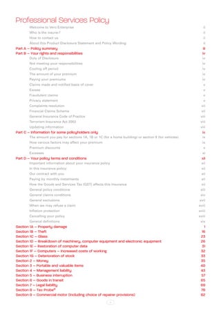Professional Services Policy
        Welcome to Vero Enterprise                                                                          ii
        Who is the insurer?                                                                                 ii
        How to contact us                                                                                   ii
        About this Product Disclosure Statement and Policy Wording                                          ii
Part A – Policy summary                                                                                     iii
Part B – Your rights and responsibilities                                                                  iv
        Duty of Disclosure                                                                                 iv
        Not meeting your responsibilities                                                                  iv
        Cooling off period                                                                                 iv
        The amount of your premium                                                                         iv
        Paying your premiums                                                                               iv
        Claims made and notified basis of cover                                                             v
        Excessv
        Fraudulent claims                                                                                   v
        Privacy statement                                                                                   v
        Complaints resolution                                                                              vii
        Financial Claims Scheme                                                                            vii
        General Insurance Code of Practice                                                                viii
        Terrorism Insurance Act 2003                                                                      viii
        Updating information                                                                              viii
Part C – Information for some policyholders only                                                           ix
        The amount you pay for sections 1A, 1B or 1C (for a home building) or section 9 (for vehicles)     ix
        How various factors may affect your premium                                                        ix
        Premium discounts                                                                                   x
        Excessesxi
Part D – Your policy terms and conditions                                                                  xii
        Important information about your insurance policy                                                  xii
        In this insurance policy:                                                                          xii
        Our contract with you                                                                              xii
        Paying by monthly instalments                                                                      xii
        How the Goods and Services Tax (GST) affects this insurance                                        xii
        General policy conditions                                                                         xiii
        General claims conditions                                                                         xiv
        General exclusions                                                                               xvii
        When we may refuse a claim                                                                       xviii
        Inflation protection                                                                             xviii
        Cancelling your policy                                                                           xviii
        General definitions                                                                               xix
Section 1A – Property damage                                                                                1
Section 1B – Theft                                                                                         16
Section 1C – Glass                                                                                        23
Section 1D – Breakdown of machinery, computer equipment and electronic equipment                          26
Section 1E – Restoration of computer data                                                                  31
Section 1F – Computers – Increased costs of working                                                       32
Section 1G – Deterioration of stock                                                                       33
Section 2 – Money                                                                                         35
Section 3 – Portable and valuable items                                                                   40
Section 4 – Management liability                                                                          43
Section 5 – Business interruption                                                                         57
Section 6 – Goods in transit                                                                              65
Section 7 – Legal liability                                                                               69
Section 8 – Tax Probe®                                                                                    78
Section 9 – Commercial motor (including choice of repairer provisions)                                    82
                                                           i
 