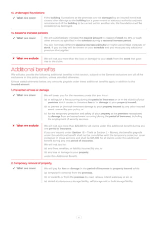 13. Undamaged foundations
 ✔✔ What we cover            If the building foundations at the premises are not damaged by an insured event that
                             causes other damage to the building but a government or statutory authority requires
                             reinstatement of the building to be carried out on another site, the foundations will be
                             considered as destroyed.

14. Seasonal increase period/s
 ✔✔ What we cover            We will automatically increase the insured amount in respect of stock by 35% or such
                             other amount as specified in the schedule during a seasonal increase period.
                             You can nominate different seasonal increase period(s) or higher percentage increases of
                             stock. If you do they will be shown on your schedule and you must pay any additional
                             premium that applies.


 ✘✘ What we exclude          We will not pay more than the loss or damage to your stock from the event that gave
                             rise to the claim.


Additional benefits
We will also provide the following additional benefits in this section, subject to the General exclusions and all of the
exclusions in this policy section, unless provided otherwise.
Unless stated otherwise below, any amounts payable under these additional benefits apply in addition to the
insured amount.

1. Prevention of loss or damage
 ✔✔ What we cover            We will cover you for the necessary costs that you incur:
                             (a)	 to extinguish a fire occurring during the period of insurance on or in the vicinity of your
                                  premises which causes or threatens loss of or damage to your property insured;
                             (b)	to prevent or diminish imminent damage to your property insured by any other insured
                                 event covered by your policy; or
                             (c)	 for the temporary protection and safety of your property at the premises necessitated
                                  by damage from an insured event occurring during the period of insurance, including
                                  the employment of security services.

 ✘✘ What we exclude          We will not pay more than $25,000 for all claims under this additional benefit during any
                             one period of insurance.
                             If you are insured under Section 1B – Theft or Section 2 – Money, the benefits payable
                             under this additional benefit shall not be cumulative with the temporary protection cover
                             contained in those sections and shall be $25,000 for all claims under this additional
                             benefit during any one period of insurance.
                             We will not pay for:
                             (a)	 any fines penalties, or liability incurred by you; or
                             (b)	any loss or damage to your property
                             under this Additional Benefit.

2. Temporary removal of property
 ✔✔ What we cover            We will pay for loss or damage in the period of insurance to property insured while:
                             (a)	 temporarily removed from the premises,
                             (b)	in transit to or from the premises by road, railway, inland waterway or air, or
                             (a)	 stored at a temporary storage facility, self storage unit or bulk storage facility.




                                                               6
 