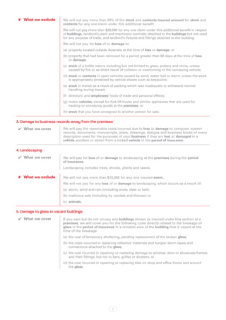 ✘✘ What we exclude       We will not pay more than 20% of the stock and contents insured amount for stock and
                          contents for any one claim under this additional benefit.
                          We will not pay more than $20,000 for any one claim under this additional benefit in respect
                          of buildings, landlord’s plant and machinery normally attached to the buildings but not used
                          for any purpose of trade, and landlord’s fixtures and fittings attached to the building.
                          We will not pay for loss of or damage to:
                          (a)	 property located outside Australia at the time of loss or damage; or
                          (b)	property that had been removed for a period greater than 90 days at the time of loss
                              or damage;
                          (c)	 stock of a brittle nature including but not limited to glass, pottery and china, unless
                               caused by fire or as direct result of collision or overturning of the conveying vehicle;
                          (d)	stock or contents in open vehicles caused by wind, water hail or storm unless the stock
                              is appropriately protected by vehicle sheets such as tarpaulins;
                          (e)	 stock in transit as a result of packing which was inadequate to withstand normal
                               handling during transit;
                          (f)	 directors’ and employees’ tools of trade and personal effects;
                          (g)	motor vehicles, except for fork lift trucks and similar appliances that are used for
                              hauling or conveying goods at the premises; or
                          (h)	stock that you have consigned to another person for sale.

3. Damage to business records away from the premises
 ✔✔ What we cover         We will pay the reasonable costs incurred due to loss or damage to computer system
                          records, documents, manuscripts, plans, drawings, designs and business books of every
                          description used for the purposes of your business if they are lost or damaged in a
                          vehicle accident or stolen from a locked vehicle in the period of insurance.

4. Landscaping
 ✔✔ What we cover         We will pay for loss of or damage to landscaping at the premises during the period
                          of insurance.
                          Landscaping includes trees, shrubs, plants and lawns.

 ✘✘ What we exclude       We will not pay more than $10,000 for any one insured event..
                          We will not pay for any loss of or damage to landscaping which occurs as a result of:
                          (a)	 storm, wind and rain (including snow, sleet or hail);
                          (b)	malicious acts (including by vandals and thieves); or
                          (c)	 animals.

5. Damage to glass in vacant buildings
 ✔✔ What we cover         If you own but do not occupy any buildings shown as insured under this section at a
                          premises, we will cover you for the following costs directly related to the breakage of
                          glass in the period of insurance in a rentable area of the building that is vacant at the
                          time of the breakage:
                          (a)	 the cost of temporary shuttering, pending replacement of the broken glass;
                          (b)	the costs incurred in replacing reflective materials and burglar alarm tapes and
                              connections attached to the glass;
                          (c)	 the cost incurred in repairing or replacing damage to window, door or showcase frames
                               and their fittings, but not to bars, grilles or shutters; or
                          (d)	the cost incurred in repairing or replacing tiles on shop and office fronts and around
                              the glass.




                                                           7
 