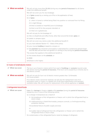 ✘✘ What we exclude           We will not pay more than $5,000 during any one period of insurance for all claims
                              under this additional benefit.
                              We will not cover you for any breakage:
                              (a)	 of glass caused by or arising out of fire or the application of heat;
                              (b)	of glass:
                                 (i)	 when in transit or whilst being fitted into position or removed from its fitting;
                                 (ii)	 in light fittings;
                                 (iii)	that is cracked or imperfect prior to breakage;
                                 (iv)	that is not fit for the purpose intended; or
                                 (v)	 that is in a glasshouse.
                              We will not pay for the breakage of:
                              (a)	 tiles on shopfronts and office fronts, other than around the broken glass; or
                              (b)	plastic or perspex signs.
                              We will not cover any claims under this additional benefit if:
                              (a)	 you have selected Section 1C – Glass of the policy;
                              (b)	your insured building is leased to a tenant; or
                              (c)	 the premises has remained unoccupied or untenanted for a continuous period longer
                                   than 60 days and we have not agreed to in writing to this during the period of insurance.
                              The excess that applies to this additional benefit is:
                              (a)	 the excess shown on the schedule; or
                              (b)	$500
                              whichever is the higher.

6. Fusion of small electric motors
 ✔✔ What we cover             The burn out of electric motors which form part of buildings or contents insured under
                              this section during the period of insurance, if the burn out is caused by or directly due to
                              the electric current.

 ✘✘ What we exclude           We will not pay for burn out of electric motors greater than 1.8 kilowatts
                              (2.5 horse power).
                              If an electric motor cannot be replaced, we will pay the replacement cost of an
                              equivalent motor or motor in a sealed unit of the same specification and standard
                              available today. We will not pay for replacement of the whole appliance or content.

7. Refrigerated stock/foods
 ✔✔ What we cover             Loss of or damage to foods or stock at the premises during the period of insurance
                              caused by one or more of the following events:
                              (a)	 a change in temperature as a result of:
                                 (i)	 the breakdown of the refrigeration or freezer unit in which the refrigerated food or
                                      stock is kept;
                                 (ii)	 malfunctioning or failed thermostats, pressure controls, or limiting/controlling
                                       protection devices;
                                 (iii)	accidental failure of public supply services;
                                 or
                                 (iv)	sudden leak of refrigerant from the refrigeration or freezer unit in which the
                                      refrigerated food or stock is kept;
                              (b)	contamination of the refrigerated food or stock by leakage of refrigerant.




                                                                 8
 