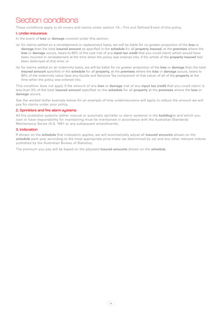Section conditions
These conditions apply to all covers and claims under section 1A – Fire and Defined Event of this policy.
1. Under-insurance
In the event of loss or damage covered under this section:
(a)	 for claims settled on a reinstatement or replacement basis, we will be liable for no greater proportion of the loss or
     damage than the total insured amount as specified in the schedule for all property insured, at the premises where the
     loss or damage occurs, bears to 80% of the cost (net of any input tax credit that you could claim) which would have
     been incurred in reinstatement at the time when the policy was entered into, if the whole of the property insured had
     been destroyed at that time; or
(b)	for claims settled on an indemnity basis, we will be liable for no greater proportion of the loss or damage than the total
    insured amount specified in the schedule for all property, at the premises where the loss or damage occurs, bears to
    80% of the indemnity value (less any Goods and Services Tax component of that value) of all of the property at the
    time when the policy was entered into.
This condition does not apply if the amount of any loss or damage (net of any input tax credit that you could claim) is
less than 5% of the total insured amount specified on the schedule for all property at the premises where the loss or
damage occurs.
See the worked dollar example below for an example of how underinsurance will apply to reduce the amount we will
pay for claims under your policy.
2. Sprinklers and fire alarm systems
All fire protection systems (either manual or automatic sprinkler or alarm systems) in the building(s) and which you
own or have responsibility for maintaining must be maintained in accordance with the Australian Standards
Maintenance Series (A.S. 1851 or any subsequent amendments).
3. Indexation
If shown on the schedule that indexation applies, we will automatically adjust all insured amounts shown on the
schedule each year according to the most appropriate price index (as determined by us) and any other relevant indices
published by the Australian Bureau of Statistics.
The premium you pay will be based on the adjusted insured amounts shown on the schedule.




                                                              10
 