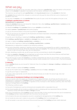 What we pay
The maximum we will pay for any one claim, other than a claim for a specified item, under this section is the amount
shown on the schedule or adjusted in accordance with this section, whichever is the higher.
The maximum we will pay for each specified item is the insured amount shown in the schedule for that item.
For contents that are works of art, antiques or curios we will only pay the value of the item up to a maximum of
$10,000 for each item.
For any item of contents or for any specified item that is part of a pair or set, the limit applies to the pair or set.
1. Building(s), specified items or contents
Reinstatement or replacement
Unless the schedule shows you are insured for ‘Indemnity’ then, when buildings, specified items or contents are lost
or destroyed we will, at our option:
(a)	 rebuild the buildings at the premises shown on your schedule or at another site;
(b)	replace contents or specified items with similar property;
(c)	 pay you the amount shown on the proof of purchase for specified items;
(d)	pay you the amount of a valuation by the Auctioneers and Valuers Association of Australia for specified items of works
    of art, antiques and curios; or
(e)	 pay the cost of rebuilding or replacing the buildings, specified items or contents.
If the buildings, specified items or contents are damaged, then we will, at our option:
(a)	 repair or replace the buildings, specified items or contents; or
(b)	pay the cost of repairing or replacing the buildings, specified items or contents .
Reinstatement or replacement is subject to the following conditions:
(a)	 the work of rebuilding, replacing or repairing must be commenced and completed by you within a reasonable time
     otherwise the amount we pay will be the indemnity value of the property. This means we will reduce the amount we
     pay you to take into account age, wear, tear and depreciation.
(b)	when rebuilding at another site, we will not pay more than we would pay to rebuild at the premises.
(c)	 when any property is damaged, but not destroyed, we will not pay more than the amount that we could have been
     called upon to pay for if that property had been destroyed.
(d)	we will only pay to return the property to a condition substantially the same as, but not better or more extensive
    than, its condition when new, using building materials readily available and in common use in The Commonwealth
    of Australia.
2. Indemnity
If your schedule shows you are insured for ‘Indemnity’ then, for any loss of or damage to building or contents we will,
at our option:
(a)	 repair, reinstate or replace the building or contents;
(b)	pay you the market value of the building or contents at the time of its loss or damage; or
(c)	 pay the cost of repair or replacement.
In all cases, where appropriate, we will reduce the amount we pay you to take into account age, wear, tear
and depreciation.
3. Extra costs of reinstatement: Building is not a heritage building
If you are insured under this section on a reinstatement or replacement basis, we will also pay the extra cost of
reinstatement or replacement of buildings which are necessarily incurred to comply with the requirements of any Act
of Parliament or regulation or any by-law or regulation of any municipal or other statutory authority, other than those
relating to heritage status of the building.
The following conditions apply:
(a)	 the work of reinstatement must be commenced and completed within a reasonable time; and
(b)	the amount payable will not include any additional costs in complying with any requirement that you had been
    required to comply with before the loss or damage occurred.
If the cost of reinstatement of the building insured is less than 50% of what would have been the cost of reinstatement
if that building had been totally destroyed, then the amount we will pay will:
(a)	 be limited to the extra cost necessarily incurred in reinstating the damaged portion of the building only;
(b)	not include any extra cost in relation to any portion of the building which is not damaged; and
(c)	 will not exceed, in any event, the amount that we would have paid if that building had been totally destroyed.




                                                                 12
 