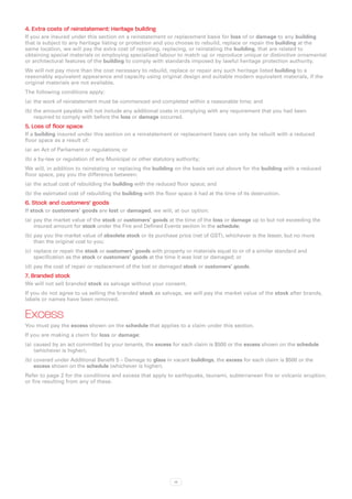 4. Extra costs of reinstatement: Heritage building
If you are insured under this section on a reinstatement or replacement basis for loss of or damage to any building
that is subject to any heritage listing or protection and you choose to rebuild, replace or repair the building at the
same location, we will pay the extra cost of repairing, replacing, or reinstating the building, that are related to
obtaining special materials or employing specialised labour to match up or reproduce unique or distinctive ornamental
or architectural features of the building to comply with standards imposed by lawful heritage protection authority.
We will not pay more than the cost necessary to rebuild, replace or repair any such heritage listed building to a
reasonably equivalent appearance and capacity using original design and suitable modern equivalent materials, if the
original materials are not available.
The following conditions apply:
(a)	 the work of reinstatement must be commenced and completed within a reasonable time; and
(b)	the amount payable will not include any additional costs in complying with any requirement that you had been
    required to comply with before the loss or damage occurred.
5. Loss of floor space
If a building insured under this section on a reinstatement or replacement basis can only be rebuilt with a reduced
floor space as a result of:
(a)	 an Act of Parliament or regulations; or
(b)	a by-law or regulation of any Municipal or other statutory authority;
We will, in addition to reinstating or replacing the building on the basis set out above for the building with a reduced
floor space, pay you the difference between:
(a)	 the actual cost of rebuilding the building with the reduced floor space; and
(b)	the estimated cost of rebuilding the building with the floor space it had at the time of its destruction.
6. Stock and customers’ goods
If stock or customers’ goods are lost or damaged, we will, at our option:
(a)	 pay the market value of the stock or customers’ goods at the time of the loss or damage up to but not exceeding the
     insured amount for stock under the Fire and Defined Events section in the schedule;
(b)	pay you the market value of obsolete stock or its purchase price (net of GST), whichever is the lesser, but no more
    than the original cost to you;
(c)	 replace or repair the stock or customers’ goods with property or materials equal to or of a similar standard and
     specification as the stock or customers’ goods at the time it was lost or damaged; or
(d)	pay the cost of repair or replacement of the lost or damaged stock or customers’ goods.
7. Branded stock
We will not sell branded stock as salvage without your consent.
If you do not agree to us selling the branded stock as salvage, we will pay the market value of the stock after brands,
labels or names have been removed.


Excess
You must pay the excess shown on the schedule that applies to a claim under this section.
If you are making a claim for loss or damage:
(a)	 caused by an act committed by your tenants, the excess for each claim is $500 or the excess shown on the schedule
     (whichever is higher);
(b)	covered under Additional Benefit 5 – Damage to glass in vacant buildings, the excess for each claim is $500 or the
    excess shown on the schedule (whichever is higher).
Refer to page 2 for the conditions and excess that apply to earthquake, tsunami, subterranean fire or volcanic eruption,
or fire resulting from any of these.




                                                               13
 