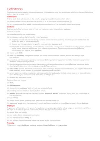 Definitions
The following words have the following meanings for this section only. You should also refer to the General Definitions
section starting on page [xix].
Catastrophe
A large scale destructive event, in the area the property insured is located, which either:
(a)	 the Insurance Council of Australia has declared to be an ‘insurance catastrophe event’; or
(b)	as a consequence of the event, the relevant government authority has declared a state of emergency.
Contents
Business and office furniture, tools of trade and equipment used by you in the business.
Contents includes:
(a)	 unused stationery and printed books;
(b)	where you are a tenant of a leased or rented premises:
   (i)	 property owner’s fixtures and fittings, window blinds and floor coverings for which you are liable under the
        terms of a lease or similar agreement;
   (ii)	 fixtures and fittings installed by you for your use in the business; and
   (iii)	installed fixtures and fittings, window blinds, cool rooms, awnings, CCTV and other security systems, exterior
         lights, masts, antennae and aerials, fixed external signs and air conditioning units including external
         compressors and pipes at your premises;
(c)	 money up to $500;
(d)	plant and machinery, unregistered forklifts and hoists, communications systems, fixtures and fittings, signs
    and awnings;
(e)	 computers, word processors, printers, scanners and other peripheral equipment and other electronic equipment or
     electronic data processing systems;
(f)	 digital or analogue telecommunication transmission and receiving equipment, lighting facilities, televisions, audio
     visual amplification or surveillance equipment and office machines;
(g)	data, media, records, documents, manuscripts, plans, drawings, designs and business books, but only for the value of
    these materials in their unused or uninstalled state or as blank stationery;
(h)	current patterns, models, moulds, dies and lasts used in the business but limited, unless repaired or replaced, to the
    value stated in your financial records at the time of damage; or
(i)	 works of art, antiques or curios.
Contents does not include:
(a)	 stock;
(b)	specified items;
(c)	 directors’ and employees’ tools of trade and personal effects;
(d)	jewellery, precious metals or stones, bullion or furs;
(e)	 vehicles registered for road use, caravans, trailers, watercraft, aircraft, hovercraft, rolling stock and locomotives or
     their accessories;
(f)	 live animals;
(g)	plants, shrubs, lawns, growing crops, pastures and standing timber; or
(h)	customers’ goods other than customers’ records and documents held or created by you as part of your business.
Employee
Any person while employed by you in the business who you compensate by salary, wages or commission and have
the right at all times to govern, control and direct in the performance of their work.
Employee does not include:
(a)	 Any broker, factor, consignee or contractor;
(b)	Any member of your family; or
(c)	 Any partner, director or trustee unless that person is also your employee.
Property
The property means buildings, contents, stock and specified items at the premises.




                                                                14
 