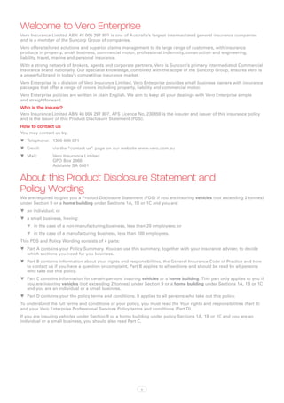 Welcome to Vero Enterprise
Vero Insurance Limited ABN 48 005 297 807 is one of Australia’s largest intermediated general insurance companies
and is a member of the Suncorp Group of companies.
Vero offers tailored solutions and superior claims management to its large range of customers, with insurance
products in property, small business, commercial motor, professional indemnity, construction and engineering,
liability, travel, marine and personal insurance.
With a strong network of brokers, agents and corporate partners, Vero is Suncorp’s primary intermediated Commercial
Insurance brand nationally. Our specialist knowledge, combined with the scope of the Suncorp Group, ensures Vero is
a powerful brand in today’s competitive insurance market.
Vero Enterprise is a division of Vero Insurance Limited. Vero Enterprise provides small business owners with insurance
packages that offer a range of covers including property, liability and commercial motor.
Vero Enterprise policies are written in plain English. We aim to keep all your dealings with Vero Enterprise simple
and straightforward.
Who is the insurer?
Vero Insurance Limited ABN 48 005 297 807, AFS Licence No. 230859 is the insurer and issuer of this insurance policy
and is the issuer of this Product Disclosure Statement (PDS).
How to contact us
You may contact us by:
WW Telephone:	 1300 888 071
WW Email:	      via the “contact us” page on our website www.vero.com.au
WW Mail:	Vero Insurance Limited
          GPO Box 2068
          Adelaide SA 5001


About this Product Disclosure Statement and
Policy Wording
We are required to give you a Product Disclosure Statement (PDS) if you are insuring vehicles (not exceeding 2 tonnes)
under Section 9 or a home building under Sections 1A, 1B or 1C and you are:
WW an individual; or
WW a small business, having:
   WW in the case of a non-manufacturing business, less than 20 employees; or
   WW in the case of a manufacturing business, less than 100 employees.
This PDS and Policy Wording consists of 4 parts:
WW Part A contains your Policy Summary. You can use this summary, together with your insurance adviser, to decide
   which sections you need for you business.
WW Part B contains information about your rights and responsibilities, the General Insurance Code of Practice and how
   to contact us if you have a question or complaint. Part B applies to all sections and should be read by all persons
   who take out this policy.
WW Part C contains Information for certain persons insuring vehicles or a home building. This part only applies to you if
   you are insuring vehicles (not exceeding 2 tonnes) under Section 9 or a home building under Sections 1A, 1B or 1C
   and you are an individual or a small business.
WW Part D contains your the policy terms and conditions. It applies to all persons who take out this policy.
To understand the full terms and conditions of your policy, you must read the Your rights and responsibilities (Part B)
and your Vero Enterprise Professional Services Policy terms and conditions (Part D).
If you are insuring vehicles under Section 9 or a home building under policy Sections 1A, 1B or 1C and you are an
individual or a small business, you should also read Part C.




                                                            ii
 