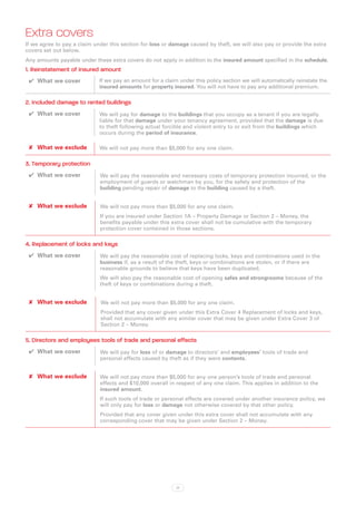 Extra covers
If we agree to pay a claim under this section for loss or damage caused by theft, we will also pay or provide the extra
covers set out below.
Any amounts payable under these extra covers do not apply in addition to the insured amount specified in the schedule.
1. Reinstatement of insured amount
 ✔✔ What we cover            If we pay an amount for a claim under this policy section we will automatically reinstate the
                             insured amounts for property insured. You will not have to pay any additional premium.

2. Included damage to rented buildings
 ✔✔ What we cover            We will pay for damage to the buildings that you occupy as a tenant if you are legally
                             liable for that damage under your tenancy agreement, provided that the damage is due
                             to theft following actual forcible and violent entry to or exit from the buildings which
                             occurs during the period of insurance.

 ✘✘ What we exclude          We will not pay more than $5,000 for any one claim.

3. Temporary protection
 ✔✔ What we cover            We will pay the reasonable and necessary costs of temporary protection incurred, or the
                             employment of guards or watchman by you, for the safety and protection of the
                             building pending repair of damage to the building caused by a theft.


 ✘✘ What we exclude          We will not pay more than $5,000 for any one claim.
                             If you are insured under Section 1A – Property Damage or Section 2 – Money, the
                             benefits payable under this extra cover shall not be cumulative with the temporary
                             protection cover contained in those sections.

4. Replacement of locks and keys
 ✔✔ What we cover            We will pay the reasonable cost of replacing locks, keys and combinations used in the
                             business if, as a result of the theft, keys or combinations are stolen, or if there are
                             reasonable grounds to believe that keys have been duplicated.
                             We will also pay the reasonable cost of opening safes and strongrooms because of the
                             theft of keys or combinations during a theft.


 ✘✘ What we exclude          We will not pay more than $5,000 for any one claim.
                             Provided that any cover given under this Extra Cover 4 Replacement of locks and keys,
                             shall not accumulate with any similar cover that may be given under Extra Cover 3 of
                             Section 2 – Money.

5. Directors and employees tools of trade and personal effects
 ✔✔ What we cover            We will pay for loss of or damage to directors’ and employees’ tools of trade and
                             personal effects caused by theft as if they were contents.


 ✘✘ What we exclude          We will not pay more than $5,000 for any one person’s tools of trade and personal
                             effects and $10,000 overall in respect of any one claim. This applies in addition to the
                             insured amount.
                             If such tools of trade or personal effects are covered under another insurance policy, we
                             will only pay for loss or damage not otherwise covered by that other policy.
                             Provided that any cover given under this extra cover shall not accumulate with any
                             corresponding cover that may be given under Section 2 – Money.




                                                            17
 