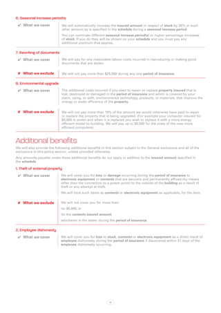 6. Seasonal increase period/s
 ✔✔ What we cover            We will automatically increase the insured amount in respect of stock by 35% or such
                             other amount as is specified in the schedule during a seasonal increase period.
                             You can nominate different seasonal increase period(s) or higher percentage increases
                             of stock. If you do they will be shown on your schedule and you must pay any
                             additional premium that applies.

7. Rewriting of documents
 ✔✔ What we cover            We will pay for any reasonable labour costs incurred in reproducing or making good
                             documents that are stolen.


 ✘✘ What we exclude          We will not pay more than $25,000 during any one period of insurance.

8. Environmental upgrade
 ✔✔ What we cover            The additional costs incurred if you elect to repair or replace property insured that is
                             lost, destroyed or damaged in the period of insurance and which is covered by your
                             claim, using, or with, environmental technology, products, or materials, that improve the
                             energy or water efficiency of the property.


 ✘✘ What we exclude          We will not pay more than 10% of the amount we would otherwise have paid to repair
                             or replace the property that is being upgraded. (For example your computer insured for
                             $5,000 is stolen and when it is replaced you wish to replace it with a more energy
                             efficient model to building. We will pay up to $5,500 for the costs of the new more
                             efficient computers).



Additional benefits
We will also provide the following additional benefits in this section subject to the General exclusions and all of the
exclusions in this policy section, unless provided otherwise.
Any amounts payable under these additional benefits do not apply in addition to the insured amount specified in
the schedule.

1. Theft of external property
 ✔✔ What we cover            We will cover you for loss or damage occurring during the period of insurance to
                             electronic equipment or contents that are securely and permanently affixed (by means
                             other than the connection to a power point) to the outside of the building as a result of
                             theft or any attempt at theft.
                             We will treat such items as contents or electronic equipment as applicable, for the item.


 ✘✘ What we exclude          We will not cover you for more than:
                             (a)	 $5,000; or
                             (b)	the contents insured amount,
                             whichever is the lesser during the period of insurance.

2. Employee dishonesty
 ✔✔ What we cover            We will cover you for loss to stock, contents or electronic equipment as a direct result of
                             employee dishonesty during the period of insurance if discovered within 31 days of the
                             employee dishonesty occurring.




                                                            18
 