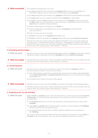 ✘✘ What we exclude       This additional benefit does not cover:
                          (a)	 any loss arising from the conduct of an employee after you have knowledge of or
                               information about any prior act of fraud or dishonesty by the employee;
                          (b)	any loss arising from the conduct of an employee outside The Commonwealth of Australia;
                          (c)	 any loss where you are unable to identify which employee is responsible;
                          (d)	any loss or part of a loss arising from the conduct of an employee, where the proof of
                              the loss, either as to its occurrence or as to its amount, is dependent upon an inventory
                              stock take or a profit and loss calculation;
                          (e)	 fraud or dishonesty committed by your family; or
                          (f)	 fraud or dishonesty committed by any of your employees committed with
                               your connivance.
                          We will not cover you for more than:
                          (a)	 $5,000 for any one act of employee dishonesty; and
                          (b)	$10,000 in total for all claims for employee dishonesty during the period of insurance.
                          We will not cover any claims under this additional benefit if you are insured under the
                          optional cover – Employee Dishonesty in Section 4 – Management Liability and further
                          provided that any cover given under this additional benefit shall not accumulate with any
                          similar cover that may be given under Section 2 – Money.

3. Developing security images
 ✔✔ What we cover         We will cover you for the cost of developing images stored on media from security cameras
                          following a theft or attempted theft at the buildings during the period of insurance.


 ✘✘ What we exclude       Provided that any cover given under this additional benefit shall not accumulate with any
                          similar cover that may be given under Section 2 – Money.

4. Funeral expenses
 ✔✔ What we cover         We will cover you for burial or cremation costs if any director, employee, officer or
                          business partner sustains a fatal injury provided:
                          (a)	 their death directly results from an assault that occurs during a theft or attempted theft
                               in the period of insurance of property insured owned by you or for which you are legally
                               responsible; and
                          (b)	the death occurs within 6 months of the assault.


 ✘✘ What we exclude       We will not cover you for more than $10,000, to be paid to the estate of the deceased person.
                          Provided that any cover given under this additional benefit shall not accumulate with any
                          similar cover that may be given under Section 2 – Money.

5. Temporary cover for new premises
 ✔✔ What we cover         Loss of stock or contents at any new premises which you first occupy during the period
                          of insurance, as if that premises was shown on the schedule as the insured premises,
                          provided that:
                          (a)	 the business carried on at or from the premises is the same as shown on the current
                               schedule;
                          (b)	only stock or contents that would have been covered if it were located at the buildings,
                              will be covered at the new premises; and
                          (c)	 the new premises has the same or better protection systems as are contained in
                               the buildings.
                          You must provide us with full details of the new premises. If we agree to cover stock or
                          contents at the new premises, you must pay any additional premium we ask for.




                                                          19
 