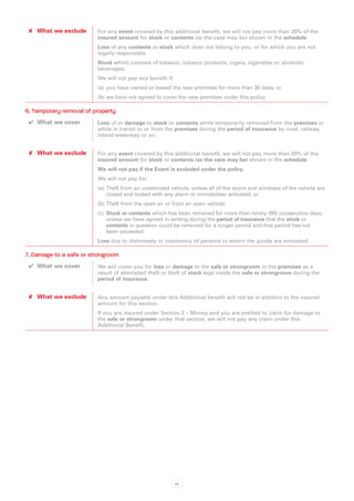 ✘✘ What we exclude      For any event covered by this additional benefit, we will not pay more than 20% of the
                         insured amount for stock or contents (as the case may be) shown in the schedule.
                         Loss of any contents or stock which does not belong to you, or for which you are not
                         legally responsible.
                         Stock which consists of tobacco, tobacco products, cigars, cigarettes or alcoholic
                         beverages.
                         We will not pay any benefit if:
                         (a)	 you have owned or leased the new premises for more than 30 days; or
                         (b)	we have not agreed to cover the new premises under this policy.

6. Temporary removal of property
 ✔✔ What we cover        Loss of or damage to stock or contents while temporarily removed from the premises or
                         while in transit to or from the premises during the period of insurance by road, railway,
                         inland waterway or air.


 ✘✘ What we exclude      For any event covered by this additional benefit, we will not pay more than 20% of the
                         insured amount for stock or contents (as the case may be) shown in the schedule.
                         We will not pay if the Event is excluded under the policy.
                         We will not pay for:
                         (a)	 Theft from an unattended vehicle, unless all of the doors and windows of the vehicle are
                              closed and locked with any alarm or immobiliser activated; or
                         (b)	Theft from the open air or from an open vehicle;
                         (c)	 Stock or contents which has been removed for more than ninety (90) consecutive days,
                              unless we have agreed in writing during the period of insurance that the stock or
                              contents in question could be removed for a longer period and that period has not
                              been exceeded.
                         Loss due to dishonesty or insolvency of persons to whom the goods are entrusted.

7. Damage to a safe or strongroom
 ✔✔ What we cover        We will cover you for loss or damage to the safe or strongroom in the premises as a
                         result of attempted theft or theft of stock kept inside the safe or strongroom during the
                         period of insurance.


 ✘✘ What we exclude      Any amount payable under this Additional benefit will not be in addition to the insured
                         amount for this section.
                         If you are insured under Section 2 – Money and you are entitled to claim for damage to
                         the safe or strongroom under that section, we will not pay any claim under this
                         Additional Benefit.




                                                           20
 