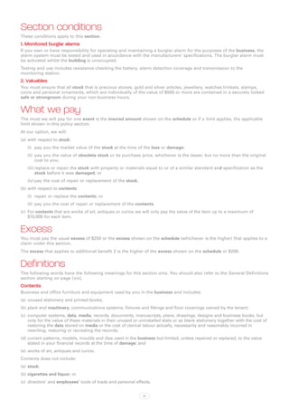 Section conditions
These conditions apply to this section.
1. Monitored burglar alarms
If you own or have responsibility for operating and maintaining a burglar alarm for the purposes of the business, the
alarm system must be tested and used in accordance with the manufacturers’ specifications. The burglar alarm must
be activated whilst the building is unoccupied.
Testing and use includes resistance checking the battery, alarm detection coverage and transmission to the
monitoring station.
2. Valuables
You must ensure that all stock that is precious stones, gold and silver articles, jewellery, watches trinkets, stamps,
coins and personal ornaments, which are individually of the value of $500 or more are contained in a securely locked
safe or strongroom during your non-business hours.


What we pay
The most we will pay for one event is the insured amount shown on the schedule or if a limit applies, the applicable
limit shown in this policy section.
At our option, we will:
(a)	 with respect to stock:
   (i)	 pay you the market value of the stock at the time of the loss or damage;
   (ii)	 pay you the value of obsolete stock or its purchase price, whichever is the lesser, but no more than the original
         cost to you;
   (iii)	replace or repair the stock with property or materials equal to or of a similar standard and specification as the
         stock before it was damaged; or
   (iv)	pay the cost of repair or replacement of the stock.
(b)	with respect to contents:
   (i)	 repair or replace the contents; or
   (ii)	 pay you the cost of repair or replacement of the contents.
(c)	 For contents that are works of art, antiques or curios we will only pay the value of the item up to a maximum of
     $10,000 for each item.


Excess
You must pay the usual excess of $250 or the excess shown on the schedule (whichever is the higher) that applies to a
claim under this section.
The excess that applies to additional benefit 2 is the higher of the excess shown on the schedule or $200.


Definitions
The following words have the following meanings for this section only. You should also refer to the General Definitions
section starting on page [xix].
Contents
Business and office furniture and equipment used by you in the business and includes:
(a)	 unused stationery and printed books;
(b)	plant and machinery, communications systems, fixtures and fittings and floor coverings owned by the tenant;
(c)	 computer systems, data, media, records, documents, manuscripts, plans, drawings, designs and business books, but
     only for the value of these materials in their unused or uninstalled state or as blank stationery together with the cost of
     restoring the data stored on media or the cost of clerical labour actually, necessarily and reasonably incurred in
     rewriting, restoring or recreating the records;
(d)	current patterns, models, moulds and dies used in the business but limited, unless repaired or replaced, to the value
    stated in your financial records at the time of damage; and
(e)	 works of art, antiques and curios.
Contents does not include:
(a)	 stock;
(b)	cigarettes and liquor; or
(c)	 directors’ and employees’ tools of trade and personal effects.


                                                               21
 