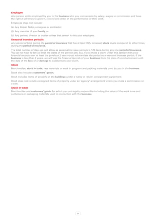 Employee
Any person while employed by you in the business who you compensate by salary, wages or commission and have
the right at all times to govern, control and direct in the performance of their work.
Employee does not include:
(a)	 Any broker, factor, consignee or contractor;
(b)	Any member of your family; or
(c)	 Any partner, director or trustee unless that person is also your employee.
Seasonal increase period/s
Any period of time during the period of insurance that has at least 35% increased stock levels compared to other times
during the period of insurance.
The total number of days we will allow as seasonal increase periods is 120 days during any one period of insurance.
You do not have to tell us what the dates of the periods are, but, if you make a claim under this section then your
financial records over at least the previous 2 years must substantiate the period as a seasonal increase period. If the
business is less than 2 years, we will use the financial records of your business from the date of commencement until
the date of the loss of or damage to substantiate your claim.
Stock
Merchandise, stock in trade, raw materials or work in progress and packing materials used by you in the business.
Stock also includes customers’ goods.
Stock includes items of property at the buildings under a ‘sales or return’ consignment agreement.
Stock does not include consigned items of property under an ‘agency’ arrangement where you make a commission on
a sale.
Stock in trade
Merchandise and customers’ goods for which you are legally responsible including the value of the work done and
containers or packaging materials used in connection with the business.




                                                              22
 