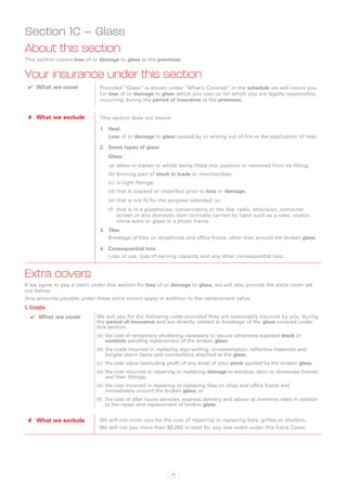 Section 1C – Glass
About this section
This section covers loss of or damage to glass at the premises.


Your insurance under this section
 ✔✔ What we cover             Provided “Glass” is shown under “What’s Covered” in the schedule we will insure you
                              for loss of or damage to glass which you own or for which you are legally responsible,
                              occurring during the period of insurance at the premises.


 ✘✘ What we exclude           This section does not insure:

                              1.	 Heat
                                  Loss of or damage to glass caused by or arising out of fire or the application of heat.

                              2.	 Some types of glass
                                  Glass:
                                  (a)	when in transit or whilst being fitted into position or removed from its fitting;
                                  (b)	forming part of stock in trade or merchandise;
                                  (c)	 in light fittings;
                                  (d)	that is cracked or imperfect prior to loss or damage;
                                  (e)	that is not fit for the purpose intended; or
                                  (f)	 that is in a glasshouse, conservatory or the like, radio, television, computer
                                       screen or any domestic item normally carried by hand such as a vase, crystal,
                                       china ware or glass in a photo frame.
                              3.	 Tiles
                                  Breakage of tiles on shopfronts and office fronts, other than around the broken glass.

                              4.	 Consequential loss
                                  Loss of use, loss of earning capacity and any other consequential loss.


Extra covers
If we agree to pay a claim under this section for loss of or damage to glass, we will also provide the extra cover set
out below.
Any amounts payable under these extra covers apply in addition to the replacement value.
1. Costs
  ✔✔ What we cover           We will pay for the following costs provided they are reasonably incurred by you, during
                             the period of insurance and are directly related to breakage of the glass covered under
                             this section:
                             (a)	 the cost of temporary shuttering necessary to secure otherwise exposed stock or
                                  contents pending replacement of the broken glass;
                             (b)	the costs incurred in replacing sign-writing, ornamentation, reflective materials and
                                 burglar alarm tapes and connections attached to the glass;
                             (c)	 the cost value (excluding profit of any kind) of your stock spoiled by the broken glass;
                             (d)	the cost incurred in repairing or replacing damage to window, door or showcase frames
                                 and their fittings;
                             (e)	 the cost incurred in repairing or replacing tiles on shop and office fronts and
                                  immediately around the broken glass; or
                             (f)	 the cost of after hours services, express delivery and labour at overtime rates in relation
                                  to the repair and replacement of broken glass.


 ✘✘ What we exclude           We will not cover you for the cost of repairing or replacing bars, grilles or shutters.
                              We will not pay more than $8,000 in total for any one event under this Extra Cover.




                                                             23
 