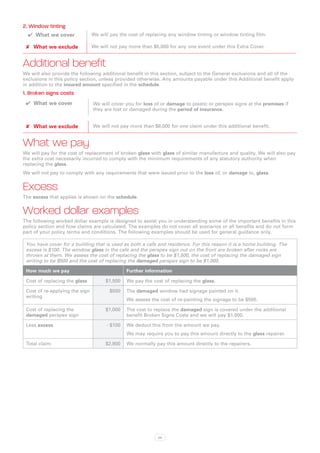 2. Window tinting
  ✔✔ What we cover              We will pay the cost of replacing any window tinting or window tinting film.

 ✘✘ What we exclude             We will not pay more than $5,000 for any one event under this Extra Cover.


Additional benefit
We will also provide the following additional benefit in this section, subject to the General exclusions and all of the
exclusions in this policy section, unless provided otherwise. Any amounts payable under this Additional benefit apply
in addition to the insured amount specified in the schedule.
1. Broken signs costs
 ✔✔ What we cover               We will cover you for loss of or damage to plastic or perspex signs at the premises if
                                they are lost or damaged during the period of insurance.


 ✘✘ What we exclude             We will not pay more than $8,000 for one claim under this additional benefit.


What we pay
We will pay for the cost of replacement of broken glass with glass of similar manufacture and quality. We will also pay
the extra cost necessarily incurred to comply with the minimum requirements of any statutory authority when
replacing the glass.
We will not pay to comply with any requirements that were issued prior to the loss of, or damage to, glass.


Excess
The excess that applies is shown on the schedule.


Worked dollar examples
The following worked dollar example is designed to assist you in understanding some of the important benefits in this
policy section and how claims are calculated. The examples do not cover all scenarios or all benefits and do not form
part of your policy terms and conditions. The following examples should be used for general guidance only.

 You have cover for a building that is used as both a cafe and residence. For this reason it is a home building. The
 excess is $100. The window glass in the cafe and the perspex sign out on the front are broken after rocks are
 thrown at them. We assess the cost of replacing the glass to be $1,500, the cost of replacing the damaged sign
 writing to be $500 and the cost of replacing the damaged perspex sign to be $1,000.

 How much we pay                               Further information

 Cost of replacing the glass          $1,500   We pay the cost of replacing the glass.

 Cost of re-applying the sign          $500    The damaged window had signage painted on it.
 writing
                                               We assess the cost of re-painting the signage to be $500.

 Cost of replacing the                $1,000   The cost to replace the damaged sign is covered under the additional
 damaged perspex sign                          benefit Broken Signs Costs and we will pay $1,000.

 Less excess                          - $100   We deduct this from the amount we pay.
                                               We may require you to pay this amount directly to the glass repairer.

 Total claim                          $2,900   We normally pay this amount directly to the repairers.




                                                            24
 
