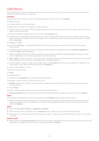 Definitions
The following words have the following meanings for this policy section only. You should also refer to the General
Definitions section starting on page [xix].
Contents
Business and office furniture, tools of trade and equipment used by you in the business.
Contents includes:
(a)	 unused stationery and printed books;
(b)	where you are a tenant of a leased or rented premises:
(c)	 property owner’s fixtures and fittings, window blinds and floor coverings for which you are liable under the terms of a
     lease or similar agreement;
(d)	fixtures and fittings installed by you for your use in the business; and
(e)	 installed fixtures and fittings, window blinds, cool rooms, awnings, CCTV and other security systems, exterior lights,
     masts, antennae and aerials, fixed external signs and air conditioning units including external compressors and pipes
     at your premises;
(f)	 money up to $500;
(g)	plant and machinery, unregistered forklifts and hoists, communications systems, fixtures and fittings, signs
    and awnings;
(h)	computers, word processors, printers, scanners and other peripheral equipment and other electronic equipment or
    electronic data processing systems;
(i)	 digital or analogue telecommunication transmission and receiving equipment, lighting facilities, televisions, audio
     visual amplification or surveillance equipment and office machines;
(j)	 data, media, records, documents, manuscripts, plans, drawings, designs and business books, but only for the value of
     these materials in their unused or uninstalled state or as blank stationery;
(k)	 current patterns, models, moulds, dies and lasts used in the business but limited, unless repaired or replaced, to the
     value stated in your financial records at the time of damage; or
(l)	 works of art, antiques or curios.
Contents does not include:
(a)	 stock;
(b)	specified items;
(c)	 directors’ and employees’ tools of trade and personal effects;
(d)	jewellery, precious metals or stones, bullion or furs;
(e)	 vehicles registered for road use, caravans, trailers, watercraft, aircraft, hovercraft, rolling stock and locomotives or
     their accessories;
(f)	 live animals;
(g)	plants, shrubs, lawns, growing crops, pastures and standing timber; or
(h)	customers’ goods other than customers’ records and documents held or created by you as part of your business.
Glass
(a)	 fixed glass forming part of or fixed to the exterior of the building including glass in fixed signs; or
(b)	fixed internal glass including fixed glass in furniture, counters, shelving and showcases, fixed and hanging mirrors,
    vitreous china and ceramic including but not limited to fixed washbasins, sinks, toilet pans and cisterns, contained
    within the building.
Stock
WW Stock includes stock in trade and cigarettes and liquor.
WW Stock includes items of property at your premises under a ‘sales or return’ consignment agreement.
WW Stock does not include consigned items of property under an ‘agency arrangement where you make a commission
   on a sale.
Stock in trade
WW Merchandise and customers’ goods for which you are legally responsible including the value of the work done and
   containers or packaging materials used in connection with the business.




                                                                25
 