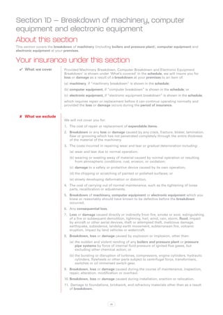 Section 1D – Breakdown of machinery, computer
equipment and electronic equipment
About this section
This section covers the breakdown of machinery (including boilers and pressure plant), computer equipment and
electronic equipment at your premises.


Your insurance under this section
  ✔✔ What we cover          Provided Machinery Breakdown, Computer Breakdown and Electronic Equipment
                            Breakdown’ is shown under ‘What’s covered’ in the schedule, we will insure you for
                            loss or damage as a result of a breakdown at your premises to an item of:
                            (a)	 machinery, if “machinery breakdown” is shown in the schedule;
                            (b)	computer equipment, if “computer breakdown” is shown in the schedule; or
                            (c)	 electronic equipment, if “electronic equipment breakdown” is shown in the schedule;
                            which requires repair or replacement before it can continue operating normally and
                            provided the loss or damage occurs during the period of insurance.


  ✘✘ What we exclude
                            We will not cover you for:
                            1.	 The cost of repair or replacement of expendable items.
                            2.	 Breakdown or any loss or damage caused by any crack, fracture, blister, lamination,
                                flaw or grooving which has not penetrated completely through the entire thickness
                                of the material of the machinery.
                            3.	 The costs incurred in repairing wear and tear or gradual deterioration including:
                                (a)	wear and tear due to normal operation;
                                (b)	wearing or wasting away of material caused by normal operation or resulting
                                    from atmospheric conditions, rust, erosion, or oxidation;
                                (c)	 damage to a safety or protective device caused by its own operation;
                                (d)	the chipping or scratching of painted or polished surfaces; or
                                (e)	slowly developing deformation or distortion.
                            4.	 The cost of carrying out of normal maintenance, such as the tightening of loose
                                parts, recalibration or adjustments.
                            5.	 Breakdown of machinery, computer equipment or electronic equipment which you
                                knew or reasonably should have known to be defective before the breakdown
                                occurred.
                            6.	 Any consequential loss.
                            7.	 Loss or damage caused directly or indirectly from fire, smoke or soot, extinguishing
                                of a fire or subsequent demolition, lightning, hail, wind, rain, storm, flood, impact
                                by aircraft or other aerial devices, theft or attempted theft, malicious damage,
                                earthquake, subsidence, landslip earth movement, subterranean fire, volcanic
                                eruption, impact by land vehicles or watercraft.
                            8.	 Breakdown, loss or damage caused by explosion or implosion, other than:
                                (a)	the sudden and violent rending of any boilers and pressure plant or pressure
                                    pipe systems by force of internal fluid pressure of ignited flue gases, but
                                    excluding other chemical action; or
                                (b)	the bursting or disruption of turbines, compressors, engine cylinders, hydraulic
                                    cylinders, flywheels or other parts subject to centrifugal force, transformers,
                                    switches or oil immersed switch gear.
                            9.	 Breakdown, loss or damage caused during the course of maintenance, inspection,
                                repair, alteration, modification or overhaul.
                            10.	Breakdown, loss or damage caused during installation, erection or relocation.
                            11.	 Damage to foundations, brickwork, and refractory materials other than as a result
                                of breakdown.



                                                          26
 