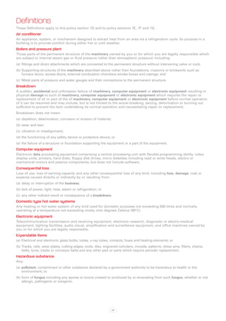 Definitions
These Definitions apply to this policy section 1D and to policy sections 1E, 1F and 1G.
Air conditioner
An appliance, system, or mechanism designed to extract heat from an area via a refrigeration cycle. Its purpose in a
building is to provide comfort during either hot or cold weather.
Boilers and pressure plant
Those parts of the permanent structure of the machinery owned by you or for which you are legally responsible which
are subject to internal steam gas or fluid pressure (other than atmospheric pressure) including:
(a)	 fittings and direct attachments which are connected to the permanent structure without intervening valve or cock;
(b)	Supporting structures of the machinery described above (other than foundations, masonry or brickwork) such as
    furnace doors, access doors, external combustion chambers smoke boxes and casings; and
(c)	 Metal parts of pressure and water gauges and their connections to the permanent structure.
Breakdown
A sudden, accidental and unforeseen failure of machinery, computer equipment or electronic equipment resulting in
physical damage to such of machinery, computer equipment or electronic equipment which requires the repair or
replacement of all or part of the of machinery, computer equipment or electronic equipment before normal operation
of it can be resumed and may include, but is not limited to the actual breaking, seizing, deformation or burning out
sufficient to prevent the item undertaking its normal operation and necessitating repair or replacement.
Breakdown does not mean:
(a)	 depletion, deterioration, corrosion or erosion of material;
(b)	wear and tear;
(c)	 vibration or misalignment;
(d)	the functioning of any safety device or protective device; or
(e)	 the failure of a structure or foundation supporting the equipment or a part of the equipment.
Computer equipment
Electronic data processing equipment comprising a central processing unit with flexible programming ability, video
display units, printers, hard disks, floppy disk drives, micro diskettes including read or write heads, electro or
mechanical motors and passive components, but does not include software.
Consequential loss
Loss of use, loss of earning capacity and any other consequential loss of any kind, including loss, damage, cost or
expense caused directly or indirectly by or resulting from:
(a)	 delay or interruption of the business;
(b)	lack of power, light, heat, steam or refrigeration; or
(c)	 any other indirect result or consequence of a breakdown.
Domestic type hot water systems
Any heating or hot water system of any kind used for domestic purposes not exceeding 500 litres and normally
operating at a temperature not exceeding ninety nine degrees Celsius (99°C).
Electronic equipment
Telecommunication transmission and receiving equipment, electronic research, diagnostic or electro-medical
equipment, lighting facilities, audio visual, amplification and surveillance equipment, and office machines owned by
you or for which you are legally responsible.
Expendable items
(a)	 Electrical and electronic glass bulbs, tubes, x-ray tubes, contacts, fuses and heating elements; or
(b)	Tracks, rails, wear plates, cutting edges, tools, dies, engraved cylinders, moulds, patterns, shear pins, filters, chains,
    belts, tyres, tracks or conveyor belts and any other part or parts which require periodic replacement.
Hazardous substance
Any:
(a)	 pollutant, contaminant or other substance declared by a government authority to be hazardous to health or the
     environment; or
(b)	form of fungus including any spores or toxins created or produced by or emanating from such fungus, whether or not
    allergic, pathogenic or toxigenic.




                                                                   29
 