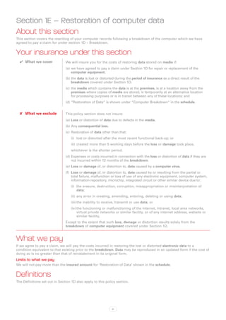 Section 1E – Restoration of computer data
About this section
This section covers the rewriting of your computer records following a breakdown of the computer which we have
agreed to pay a claim for under section 1D – Breakdown.


Your insurance under this section
  ✔✔ What we cover             We will insure you for the costs of restoring data stored on media if:
                               (a)	 we have agreed to pay a claim under Section 1D for repair or replacement of the
                                    computer equipment;
                               (b)	the data is lost or distorted during the period of insurance as a direct result of the
                                   breakdown covered under Section 1D;
                               (c)	 the media which contains the data is at the premises, is at a location away from the
                                    premises where copies of media are stored, is temporarily at an alternative location
                                    for processing purposes or is in transit between any of these locations; and
                               (d)	“Restoration of Data” is shown under “Computer Breakdown” in the schedule.


  ✘✘ What we exclude           This policy section does not insure:
                               (a)	 Loss or distortion of data due to defects in the media.
                               (b)	Any consequential loss.
                               (c)	 Restoration of data other than that:
                                   (i)	 lost or distorted after the most recent functional back-up; or
                                   (ii)	 created more than 5 working days before the loss or damage took place,
                                   whichever is the shorter period.
                               (d)	Expenses or costs incurred in connection with the loss or distortion of data if they are
                                   not incurred within 12 months of the breakdown.
                               (e)	 Loss or damage of, or distortion to, data caused by a computer virus.
                               (f)	 Loss or damage of, or distortion to, data caused by or resulting from the partial or
                                    total failure, malfunction or loss of use of any electronic equipment, computer system,
                                    information repository, microchip, integrated circuit or other similar device due to:
                                   (i)	 the erasure, destruction, corruption, misappropriation or misinterpretation of
                                        data;
                                   (ii)	 any error in creating, amending, entering, deleting or using data;
                                   (iii)	the inability to receive, transmit or use data; or
                                   (iv)	the functioning or malfunctioning of the internet, intranet, local area networks,
                                        virtual private networks or similar facility, or of any internet address, website or
                                        similar facility,
                               Except to the extent that such loss, damage or distortion results solely from the
                               breakdown of computer equipment covered under Section 1D.



What we pay
If we agree to pay a claim, we will pay the costs incurred in restoring the lost or distorted electronic data to a
condition equivalent to that existing prior to the breakdown. Data may be reproduced in an updated form if the cost of
doing so is no greater than that of reinstatement in its original form.
Limits to what we pay
We will not pay more than the insured amount for ‘Restoration of Data’ shown in the schedule.


Definitions
The Definitions set out in Section 1D also apply to this policy section.




                                                              31
 