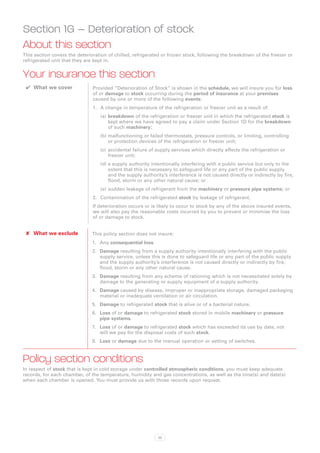 Section 1G – Deterioration of stock
About this section
This section covers the deterioration of chilled, refrigerated or frozen stock, following the breakdown of the freezer or
refrigerated unit that they are kept in.


Your insurance this section
 ✔✔ What we cover              Provided “Deterioration of Stock” is shown in the schedule, we will insure you for loss
                               of or damage to stock occurring during the period of insurance at your premises
                               caused by one or more of the following events:
                               1.	 A change in temperature of the refrigeration or freezer unit as a result of:
                                  (a)	breakdown of the refrigeration or freezer unit in which the refrigerated stock is
                                      kept where we have agreed to pay a claim under Section 1D for the breakdown
                                      of such machinery;
                                  (b)	malfunctioning or failed thermostats, pressure controls, or limiting, controlling
                                      or protection devices of the refrigeration or freezer unit;
                                  (c)	 accidental failure of supply services which directly affects the refrigeration or
                                       freezer unit;
                                  (d)	a supply authority intentionally interfering with a public service but only to the
                                      extent that this is necessary to safeguard life or any part of the public supply
                                      and the supply authority’s interference is not caused directly or indirectly by fire,
                                      flood, storm or any other natural cause; or
                                  (e)	sudden leakage of refrigerant from the machinery or pressure pipe systems; or
                               2.	 Contamination of the refrigerated stock by leakage of refrigerant.
                               If deterioration occurs or is likely to occur to stock by any of the above insured events,
                               we will also pay the reasonable costs incurred by you to prevent or minimise the loss
                               of or damage to stock.


 ✘✘ What we exclude            This policy section does not insure:
                               1.	 Any consequential loss.
                               2.	 Damage resulting from a supply authority intentionally interfering with the public
                                   supply service, unless this is done to safeguard life or any part of the public supply
                                   and the supply authority’s interference is not caused directly or indirectly by fire,
                                   flood, storm or any other natural cause.
                               3.	 Damage resulting from any scheme of rationing which is not necessitated solely by
                                   damage to the generating or supply equipment of a supply authority.
                               4.	 Damage caused by disease, improper or inappropriate storage, damaged packaging
                                   material or inadequate ventilation or air circulation.
                               5.	 Damage to refrigerated stock that is alive or of a bacterial nature.
                               6.	 Loss of or damage to refrigerated stock stored in mobile machinery or pressure
                                   pipe systems.
                               7.	 Loss of or damage to refrigerated stock which has exceeded its use by date, not
                                   will we pay for the disposal costs of such stock.
                               8.	 Loss or damage due to the manual operation or setting of switches.



Policy section conditions
In respect of stock that is kept in cold storage under controlled atmospheric conditions, you must keep adequate
records, for each chamber, of the temperature, humidity and gas concentrations, as well as the time(s) and date(s)
when each chamber is opened. You must provide us with those records upon request.




                                                             33
 