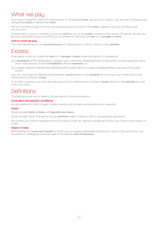 What we pay
If we agree to pay for a claim for deterioration of refrigerated stock, we will at our option, pay the cost of replacing the
refrigerated stock or replace that stock.
We are not liable to pay more than the purchase price you paid for the stock, together with any handling costs
you incurred.
If deterioration occurs or is likely to occur to stock by any of the events covered in this section 1G above, we will also
pay the reasonable costs incurred by you to prevent or minimise the loss of or damage to stock.
Limit to what we pay
The most we will pay is the insured amount for ‘Deterioration of Stock’ shown in the schedule.


Excess
If we agree to pay for a claim for loss of or damage to stock under this section 1G caused by:
(a)	 a breakdown of the refrigeration or freezer unit in which the refrigerated stock is kept where we have agreed to pay a
     claim under Section 1D for the breakdown of such machinery; or
(b)	a supply authority intentionally interfering with a public service in order to safeguard life or any part of the public
    supply,
then you must pay the ‘Machinery Breakdown’ excess shown in the schedule for each claim you make and not the
‘Deterioration of Stock’ excess.
In all other instances, you must pay the amount of the ‘Deterioration of Stock’ excess shown in the schedule for each
claim you make.


Definitions
The Definitions set out in Section 1D also apply to this policy section.
Controlled atmospheric conditions
An atmosphere in which oxygen, carbon dioxide and nitrogen concentrations are regulated.
Stock
Stock includes stock in trade and cigarettes and liquor.
Stock includes items of property at your premises under a ‘sales or return’ consignment agreement.
Stock does not include consigned items of property under an ‘agency arrangement where you make a commission on
a sale.
Stock in trade
Merchandise and customers’ goods for which you are legally responsible including the value of the work done and
containers or packaging materials used in connection with the business.




                                                               34
 