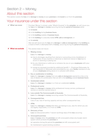 Section 2 – Money
About this section
This section covers the loss of or damage to money at your premises or in transit to or from the premises.


Your insurance under this section
 ✔✔ What we cover             Provided ‘Money’ is shown under ‘What’s Covered’ in the schedule, we will insure you
                              for loss of or damage to money occurring during the period of insurance while:
                              (a)	 in transit;
                              (b)	in the building during business hours;
                              (c)	 in the building outside of business hours;
                              (d)	in the building in a securely locked ATM, safe or strongroom; or
                              (e)	 in custody.
                              Also we will insure you for loss of or damage to safes or strongrooms in the building as
                              a result of theft or attempted theft of money, occurring during the period of insurance.

 ✘✘ What we exclude           This section does not insure:

                              1.	 Missing money
                                 Loss of or damage to money:
                                 (a)	due to shortages resulting from clerical or accounting errors, breakdown or
                                     malfunction of any machine or electrical or electronic device or loss due to
                                     errors in receiving or paying out;
                                 (b)	by any intentional or wilful act or omission by you or your employees with your
                                     connivance; or
                                 (c)	 except as expressly provided by additional benefit 1 – Employee Dishonesty, by
                                      any fraudulent or dishonest acts committed by you, your family members or any
                                      of your employees acting alone or in collusion with others.

                              2.	 Key or combination in building
                                  Loss of or damage to money from any safe or strongroom opened by a key or by
                                  use of details of a combination that are left in the building outside business hours.

                              3.	 Unattended vehicle
                                  Loss of or damage to money in or from an unattended vehicle.

                              4.	 Professional carrier
                                  Loss of or damage to money while professional money carriers, professional
                                  carriers or common carriers carry it.

                              5.	 Loss outside The Commonwealth of Australia
                                  Loss of or damage to money occurring outside The Commonwealth of Australia.

                              6.	 Consequential loss
                                  Loss of use, loss of earning capacity and any other consequential loss.

                              7.	 ATMs
                                  Loss of or damage to money that does not belong to you, also for which you are
                                  not legally responsible, in or from an ATM.

                              8.	 Discovery of loss
                                  Loss not discovered within 7 (seven) workings days of the loss occurring.

                              9.	 Unoccupied premises
                                  Loss of money when the premises are left unoccupied unless any burglar alarm
                                  system which protects the premises is:
                                 (a)	operative during the period the premises are left unoccupied; and
                                 (b)	maintained in good working condition.




                                                            35
 