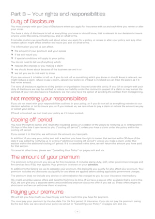 Part B – Your rights and responsibilities
Duty of Disclosure
You must comply with your Duty of Disclosure when you apply for insurance with us and each time you renew or alter
your cover.
You have a duty of disclosure to tell us everything you know or should know, that is relevant to our decision to insure
anyone under the policy, including you, and on what terms.
It includes matters we specifically ask about when you apply for a policy, or renew or alter your policy, and any other
matters which might affect whether we insure you and on what terms.
The information you tell us can affect:
WW the amount of your premium and your excess
WW if we will insure you
WW if special conditions will apply to your policy.
You do not need to tell us of anything which:
WW reduces the chances of you making a claim
WW we should know about because of the business we are in or
WW we tell you we do not want to know.
If you are unsure it is better to tell us. If you do not tell us something which you know or should know is relevant, we
might reduce a claim, refuse to pay a claim, cancel your policy or, if fraud is involved we can treat the policy as if it
had never existed.
The duty of disclosure applies to every person or organisation insured under the policy. If you fail to comply with your
duty of disclosure we may be entitled to reduce our liability under the contract in respect of a claim or may cancel the
contract. If your non-disclosure is fraudulent, we may also have the option of avoiding the contract from its beginning.


Not meeting your responsibilities
If you do not meet with your responsibilities outlined in your policy, or if you do not tell us everything relevant to our
decision whether or not to insure you, or if you mislead us, we can refuse to pay a claim or reduce the amount we pay
or cancel your policy.
If fraud is involved, we can treat your policy as if it never existed.


Cooling off period
You have the right to cancel and return the insurance policy or a section of the policy by notifying us in writing within
30 days of the date it was issued to you (“cooling off period”), unless you have a claim under the policy within the
cooling off period.
If you cancel it in this time, we will return the amount you have paid.
In addition, if you vary your policy and add a section, you have the right to cancel that section within 30 days of the
date it was added by notifying us in writing (“additional cooling off period”) unless you make a claim under that
section within the additional cooling off period. If it is cancelled in this time, we will return the amount you have paid
for that section.
To cancel at other times, please see “Cancelling Your Policy” on pages xviii and xix.


The amount of your premium
The premium is the amount you pay us for this insurance. It includes stamp duty, GST, other government charges and
fire services levy (FSL) that applies. Your premium is shown on your schedule.
In addition to the factors we use to calculate your premium, the discounts you qualify for also affect your premium. Your
premium includes any discounts you qualify for and these are applied before adding applicable government charges.
The premium does not include any service or administration fee charged to you by your insurance intermediary.
We might advertise special offers and benefits from time to time. If we have a special offer available that is not in this
PDS, we can give you a separate terms and conditions brochure about the offer if you ask us. These offers might be
short-term and we can withdraw them at anytime.


Paying your premiums
We will tell you how much you have to pay and how much time you have for payment.
You must pay your premium by the due date. For the first period of insurance, if you do not pay the premium owing
by the due date, we can cancel your policy as set out in “Cancelling your Policy” on pages xviii and xix.


                                                               iv
 