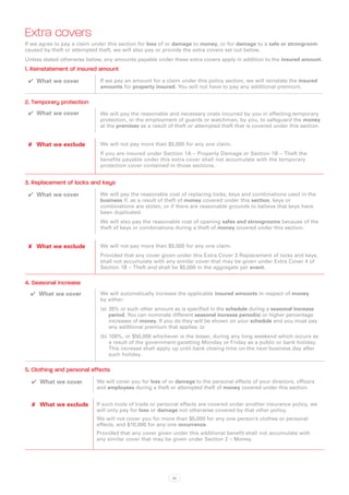 Extra covers
If we agree to pay a claim under this section for loss of or damage to money, or for damage to a safe or strongroom
caused by theft or attempted theft, we will also pay or provide the extra covers set out below.
Unless stated otherwise below, any amounts payable under these extra covers apply in addition to the insured amount.
1. Reinstatement of insured amount
 ✔✔ What we cover            If we pay an amount for a claim under this policy section, we will reinstate the insured
                             amounts for property insured. You will not have to pay any additional premium.

2. Temporary protection
 ✔✔ What we cover            We will pay the reasonable and necessary costs incurred by you in effecting temporary
                             protection, or the employment of guards or watchman, by you, to safeguard the money
                             at the premises as a result of theft or attempted theft that is covered under this section.


 ✘✘ What we exclude          We will not pay more than $5,000 for any one claim.
                             If you are insured under Section 1A – Property Damage or Section 1B – Theft the
                             benefits payable under this extra cover shall not accumulate with the temporary
                             protection cover contained in those sections.


3. Replacement of locks and keys
 ✔✔ What we cover            We will pay the reasonable cost of replacing locks, keys and combinations used in the
                             business if, as a result of theft of money covered under this section, keys or
                             combinations are stolen, or if there are reasonable grounds to believe that keys have
                             been duplicated.
                             We will also pay the reasonable cost of opening safes and strongrooms because of the
                             theft of keys or combinations during a theft of money covered under this section.


 ✘✘ What we exclude          We will not pay more than $5,000 for any one claim.
                             Provided that any cover given under this Extra Cover 3 Replacement of locks and keys,
                             shall not accumulate with any similar cover that may be given under Extra Cover 4 of
                             Section 1B – Theft and shall be $5,000 in the aggregate per event.

4. Seasonal increase
  ✔✔ What we cover           We will automatically increase the applicable insured amounts in respect of money
                             by either:
                             (a)	 35% or such other amount as is specified in the schedule during a seasonal increase
                                  period. You can nominate different seasonal increase period(s) or higher percentage
                                  increases of money. If you do they will be shown on your schedule and you must pay
                                  any additional premium that applies; or
                             (b)	100%, or $50,000 whichever is the lesser, during any long weekend which occurs as
                                 a result of the government gazetting Monday or Friday as a public or bank holiday.
                                 This increase shall apply up until bank closing time on the next business day after
                                 such holiday.

5. Clothing and personal effects
  ✔✔ What we cover          We will cover you for loss of or damage to the personal effects of your directors, officers
                            and employees during a theft or attempted theft of money covered under this section.


  ✘✘ What we exclude        If such tools of trade or personal effects are covered under another insurance policy, we
                            will only pay for loss or damage not otherwise covered by that other policy.
                            We will not cover you for more than $5,000 for any one person’s clothes or personal
                            effects, and $10,000 for any one occurrence.
                            Provided that any cover given under this additional benefit shall not accumulate with
                            any similar cover that may be given under Section 2 – Money.




                                                           36
 