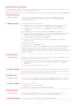 Additional benefits
We will also provide the following additional benefits in this section, subject to the General exclusions and all of the
exclusions in this policy section, unless provided otherwise.
Unless stated otherwise below, any amounts payable under these additional benefits apply in addition to the insured amount.
1. Employee dishonesty
 ✔✔ What we cover              We will cover you for loss of money as a direct result of employee dishonesty
                               during the period of insurance if discovered within 31 days of the employee
                               dishonesty occurring.


 ✘✘ What we exclude            This additional benefit does not cover:
                               (a)	 any loss arising from the conduct of an employee after you have knowledge of or
                                    information about any prior act of fraud or dishonesty by the employee;
                               (b)	any loss arising from the conduct of an employee outside The Commonwealth
                                   of Australia;
                               (c)	 any loss where you are unable to identify which employee is responsible;
                               (d)	any loss or part of a loss arising from the conduct of an employee, where the proof of
                                   the loss, either as to its occurrence or as to its amount, is dependent upon an
                                   inventory stock take or a profit and loss calculation;
                               (e)	 fraud or dishonesty committed by your family; or
                               (f)	 fraud or dishonesty committed by any of your employees committed with
                                    your connivance.
                               We will not pay more than:
                               (a)	 $5,000 for any one occurrence; and
                               (b)	$10,000 in total for all claims for employee dishonesty during the period of insurance.
                               We will not pay any claims under this additional benefit if you are insured under
                               Section 4 – Management Liability and further provided that any cover given under this
                               additional benefit shall not accumulate with any similar cover that may be given under
                               Section 1B – Theft.

2. Funeral expenses
 ✔✔ What we cover              We will cover you for any burial or cremation costs if any director, employee, officer or
                               business partner sustains a fatal injury provided:
                               (a)	 their death directly results from an assault that occurs during a theft or attempted theft
                                    of money owned by you or for which you are legally responsible in the period of
                                    insurance; and
                               (b)	the death occurs within 6 months of the assault.


  ✘✘ What we exclude           We will not cover you for more than $10,000 to be paid the estate of the deceased person.
                               Provided that any cover given under this additional benefit shall not accumulate with
                               any similar cover that may be given under Section 1B – Theft.

3. Travellers’ money
  ✔✔ What we cover             We will cover you for loss of money during the period of insurance in your custody,or
                               in the custody of an employee, whilst travelling on business anywhere in the world.


  ✘✘ What we exclude           We will not pay more than:
                               (a)	 $5,000 in total for any one event; and,
                               (b)	$10,000 in the aggregate during the period of insurance.

4. Counterfeit Money
  ✔✔ What we cover             We will cover the loss sustained by you due to the acceptance in good faith of
                               counterfeit Australian currency notes during the period of insurance.


  ✘✘ What we exclude           We will not pay more than $500 in any one period of insurance.



                                                              37
 