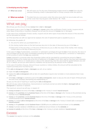 5. Developing security images
  ✔✔ What we cover               We will cover you for the cost of developing images stored on media from security
                                 cameras following a theft or attempted theft of money covered under this section.


  ✘✘ What we exclude             Provided that any cover given under this extra cover shall not accumulate with any
                                 similar cover that may be given under Section 1B – Theft.



What we pay
We will pay you the amount of any money that is lost or damaged.
If we agree to pay a claim for loss of or damage to money (other than certificates of stock, bonds, coupons and all
other types of securities or travellers cheques) we will pay the amount of money lost or damaged.
In the case of any certificates of stock, bonds, coupons and all other types of securities the amount of the securities
will be calculated as follows:
(a)	 if the securities can with our approval be replaced, the cost of replacement paid or payable by you; or
(b)	otherwise, the greater of:
   (i)	 the price for which you purchased them, or
   (ii)	 	he closing market value on the last business day prior to the date of discovery by you of the loss, or
         t
   (iii)	destruction of the securities, or if the time of discovery by you is after the close of the market, their closing
         market value on the day of discovery by you.
In the case of a loss of subscription, conversion or redemption privileges through the loss of any security, the value of
such privileges will be the value immediately preceding the expiration of the subscription, conversion or redemption,
in the currency in which the loss was sustained.
Losses sustained in currencies other than Australian dollars will be calculated by converting the amount of loss to
Australian dollars at the market rate at the time of settlement of the loss or such other rates as may have been expressly
agreed with us. If there is no market price or value on the relevant day, then the value shall be agreed between you and
us, or in default, we and you shall submit to mediation and be bound by the decision of the mediator.
In the case of travellers cheques, discount house vouchers or lottery tickets, the amount will be calculated at the
original purchase price incurred by you.
If the safe or strongroom is lost or damaged, we will, at our option:
(a)	 repair the safe or strongroom;
(b)	replace the safe or strongroom with an item of a specification equal to but not better or more extensive than it was
    when new;
(c)	 if the loss or damage is confined to part of the safe or strongroom, repair or pay you the cost of repair of that part plus
     the cost of any necessary dismantling and reassembling; or
(d)	pay you the cost of repairing or replacing the safe or strongroom.
We will not pay costs of alterations, improvements or overhauls carried out when the lost or damaged safe or
strongroom is repaired or replaced.
The maximum amount we will pay, in respect of:
(a)	 money in transit at the time of the loss or damage is the ‘money in transit’ insured amount;
(b)	money on the premises during business hours at the time of the loss or damage is the ‘money on the premises during
    business hours’ insured amount;
(c)	 money on the premises outside business hours at the time of the loss or damage is the ‘money on the premises
     outside business hours’ insured amount;
(d)	money in a locked safe or strongroom at the time of the loss or damage is the ‘money in locked safe or strongroom’
    insured amount;
(e)	 money on the premises outside business hours is $3,000 plus any additional amount shown on the schedule;
(f)	 money in private residence is $3,000 plus any additional amount shown on the schedule; or
(g)	money in custody at the time of the loss or damage is the ‘money in private residence’ insured amount.


Excess
The excess that applies is shown on the schedule.




                                                               38
 