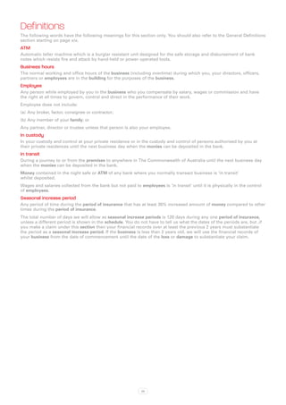 Definitions
The following words have the following meanings for this section only. You should also refer to the General Definitions
section starting on page xix.
ATM
Automatic teller machine which is a burglar resistant unit designed for the safe storage and disbursement of bank
notes which resists fire and attack by hand-held or power operated tools.
Business hours
The normal working and office hours of the business (including overtime) during which you, your directors, officers,
partners or employees are in the building for the purposes of the business.
Employee
Any person while employed by you in the business who you compensate by salary, wages or commission and have
the right at all times to govern, control and direct in the performance of their work.
Employee does not include:
(a)	 Any broker, factor, consignee or contractor;
(b)	Any member of your family; or
Any partner, director or trustee unless that person is also your employee.
In custody
In your custody and control at your private residence or in the custody and control of persons authorised by you at
their private residences until the next business day when the monies can be deposited in the bank.
In transit
During a journey to or from the premises to anywhere in The Commonwealth of Australia until the next business day
when the monies can be deposited in the bank.
Money contained in the night safe or ATM of any bank where you normally transact business is ‘in transit’
whilst deposited.
Wages and salaries collected from the bank but not paid to employees is ‘in transit’ until it is physically in the control
of employees.
Seasonal increase period
Any period of time during the period of insurance that has at least 35% increased amount of money compared to other
times during the period of insurance.
The total number of days we will allow as seasonal increase periods is 120 days during any one period of insurance,
unless a different period is shown in the schedule. You do not have to tell us what the dates of the periods are, but ,if
you make a claim under this section then your financial records over at least the previous 2 years must substantiate
the period as a seasonal increase period. If the business is less than 2 years old, we will use the financial records of
your business from the date of commencement until the date of the loss or damage to substantiate your claim.




                                                             39
 