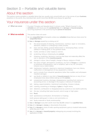 Section 3 – Portable and valuable items
About this section
This section covers portable or valuable items that you usually carry around with you in the course of your business
anywhere in the world. Any individual item worth more than $2,500 must always be specified.


Your insurance under this section
  ✔✔ What we cover            Provided ‘Portable and Valuable Items’ is shown under ‘What’s Covered’ in the
                              schedule we will insure you for accidental loss of or damage to insured property
                              occurring anywhere in the world during the period of insurance.


  ✘✘ What we exclude          This section does not cover:
                              (a)	 any unspecified item of property unless your schedule shows that you have cover for
                                   unspecified items.
                              (b)	loss or damage caused by or arising out of:
                                 (i)	     the actual process of cleaning, maintenance, overhaul, repair or renovation,
                                          alteration, addition or undergoing a trade process;
                                 (ii)	    wear and tear, fading, gradual deterioration or developing flaws, normal
                                          upkeep or making good, or any gradual cause;
                                 (iii)	   moths, termites or other insects or vermin;
                                 (iv)	    scratching, biting or chewing by any animal;
                                 (v)	     chipping, scratching, denting or marring that does not materially affect the
                                          use or operation of the insured property;
                                 (vi)	    change in colour, loss of weight, change in flavour, texture or finish;
                                 (vii)	 he action of light, atmospheric conditions, any form of fungus or variations
                                        t
                                        or extremes of temperature, rust or oxidation, wet or dry rot, corrosion,
                                        inherent vice or latent defect;
                                 (viii)	  echanical, hydraulic, electrical or electronic breakdown, burn-out, failure,
                                         m
                                         malfunction or derangement of any equipment or device;
                                 (ix)	    soot or smoke from industrial operations (other than sudden and unforeseen
                                          resultant damage);
                                 (x)	     any faults or defects in any item of insured property that you or any of your
                                          employees knew about before taking out this section;
                                 (xi)	    unexplained inventory shortage, disappearance resulting from clerical or
                                          accounting errors, or shortage in the supply or delivery of materials;
                                 (xii)	 testing, experimentation, intentional overloading, misuse or abuse;
                                 (xiii)	 cracking, scratching or breakage of glass or fragile items;
                                 (xiv)	 detention, confiscation or disappearances by customs or any lawful authority;
                                 (xv)	 the sea, including tidal wave tsunami, storm surge or high water;
                                 (xvi)	 flood;
                                 (xvii)	 spontaneous combustion, fermentation or heating;
                                 (xviii)	persons taking part in riots or civil commotion; or
                                 (xix)	 faulty materials or faulty workmanship.
                              (c)	 loss or damage to any item worth more than $2,500 unless it is a specified item;
                              (d)	loss of or damage to money or documents of any kind;
                              (e)	 loss of or damage to tools of trade, sporting equipment, guns or musical instruments
                                   while they are in use;
                              (f)	 loss of or damage to insured property undergoing any process involving the
                                   application of heat;




                                                             40
 