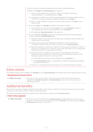 (g)	loss of use, loss of earning capacity and any other consequential loss;
                               (h)	loss of or damage to insured property as a result of:
                                  (i)	 total or partial destruction, distortion, erasure, corruption, alteration,
                                       misinterpretation or misappropriation of data;
                                  (ii)	 breakdown or malfunction of the processing system including operator error or
                                        omission in creating, amending, loading, deleting or using data; or
                                  (iii)	total or partial inability or failure to receive, send, access or use data for any
                                        time or at all;
                               (i)	 you for any loss of or damage caused by or arising out of theft:
                                  (i)	 committed by any member of your family or by any employee of yours or
                                       committed by any person whilst lawfully at your premises; or
                                  (ii)	 of unattended insured property in the open air.
                               (j)	 you for any loss or damage caused by or arising out of theft from any building or
                                    vehicle unless the insured property was:
                                  (i)	 securely locked in the vehicle and the theft was consequent upon forcible and
                                       violent entry to the vehicle;
                                  (ii)	 securely and permanently affixed to a building or vehicle and theft is
                                        consequent upon forcible and violent removal of the insured property;
                                  (iii)	securely chained to a vehicle by a steel chain having a link diameter of 10mm or
                                        greater and a padlock with a security rating under AS 4145.4 (or any subsequent
                                        amendment) of 6 (or its equivalent) or above;
                                  (iv)	securely locked in a building or any part of the building and the theft is
                                       consequent upon forcible and violent entry to the building or that part of the
                                       building. However we will not cover any theft:
                                      WW committed by any person while lawfully at your premises; or
                                      WW of insured property which is unattended in areas of the building accessible
                                         by the general public; or
                                  (v)	 stolen as a consequence of armed holdup or the threat of physical violence.


Extra covers
If we agree to pay a claim for loss of or damage to your insured property we will also pay for the following extra covers.
1. Reinstatement of insured amount
 ✔✔ What we cover              If we pay an amount for a claim under this policy section we will automatically
                               reinstate the insured amounts for insured property. You will not have to pay any
                               additional premium.


Additional benefits
We will also provide the following additional benefits in this section, subject to the General exclusions and all of the
exclusions in this policy section, unless provided otherwise.
Any amounts payable under these additional benefits apply in addition to the insured amount.
1. Theft of other equipment
  ✔✔ What we cover            We will cover you for theft of any insured property not belonging to you but in your
                              physical or legal control for the purposes of your business occurring during the period
                              of insurance anywhere in the world.




                                                             41
 