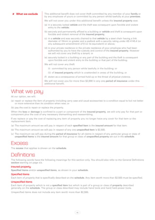 ✘✘ What we exclude             This additional benefit does not cover theft committed by any member of your family or
                                by any employee of yours or committed by any person whilst lawfully at your premises.
                                We will not cover you under this additional benefit unless the insured property was:
                                (a)	 in a securely locked vehicle and the theft was consequent upon forcible and violent
                                     entry to the vehicle;
                                (b)	securely and permanently affixed to a building or vehicle and theft is consequent upon
                                    forcible and violent removal of the insured property;
                                (c)	 in a vehicle and was securely chained to that vehicle by a steel chain having a link
                                     diameter of 10mm or greater and a padlock with a security rating under AS 4145.4 (or
                                     any subsequent amendment) of 6 (or its equivalent) or above;
                                (d)	in your private residence or the private residence of your employee who had been
                                    authorised by you to have the custody and control of the insured property. However
                                    we will not cover any theft by a tenant; or
                                (e)	 securely locked in a building or any part of the building and the theft is consequent
                                     upon forcible and violent entry to the building or that part of the building.
                                We will not cover any theft:
                                   (i)	 committed by any person while lawfully in the building; or
                                   (ii)	 of insured property which is unattended in areas of the building; or
                                (f)	 stolen as a consequence of armed hold-up or the threat of physical violence.
                                We will not cover you for more than $2,000 in any one period of insurance under this
                                additional benefit.


What we pay
At our option, we will:
(a)	 repair or replace the item of property (including carry case and usual accessories) to a condition equal to but not better
     or more extensive than its condition when new; or
(b)	pay the cost to repair or replace the property.
When the loss or damage is confined to a part or component of the insured property, we will only pay for that part or
component plus the cost of any necessary dismantling and reassembling.
If we replace or pay the cost of replacing any item of property you no longer have any cover for that item or the
replacement item.
(a)	 The maximum amount we will pay in respect of each specified item is the insured amount for that item.
(b)	The maximum amount we will pay in respect of any one unspecified item is $2,500.
(c)	 The maximum we will pay during the period of insurance for all claims in respect of any particular group or class of
     unspecified items is the insured amount for that group or class of unspecified property set out in the schedule.


Excess
The excess that applies is shown on the schedule.


Definitions
The following words have the following meanings for this section only. You should also refer to the General Definitions
section starting on page xix.
Insured property
Specified items and/or unspecified items, as shown in your schedule.
Specified items
Each item of property that is specifically described on the schedule. Any item worth more than $2,500 must be specified.
Unspecified items
Each item of property which is not a specified item but which is part of a group or class of property described
generally on the schedule. The group or class described may include hand tools and hand held power tools.
Unspecified items does not include any item worth more than $2,500.




                                                               42
 