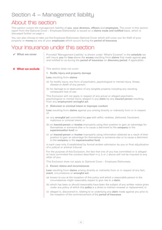 Section 4 – Management liability
About this section
This section covers the management liability of you, your directors, officers and employees. The cover in this section
(apart from the Optional Cover – Employee Dishonesty) is issued on a claims made and notified basis, which is
discussed further on page v.
You can also choose to take out the Employee Dishonesty Optional Cover which will cover you for theft of your
property or money by any of your employees which occurs during the period of insurance.


Your Insurance under this section
 ✔✔ What we cover             Provided ‘Management Liability’ is shown under ‘What’s Covered’ in the schedule we
                              will insure you for loss above the excess resulting from claims first made against you
                              and notified to us during the period of insurance (or discovery period, if applicable).


 ✘✘ What we exclude           This section does not cover:
                              1.	 Bodily injury and property damage
                              Loss resulting from claims:
                              (a)	 for bodily injury, any form of psychiatric, psychological or mental injury, illness,
                                   disease or death of any person;
                              (b)	for damage to or destruction of any tangible property including any resulting
                                  consequent loss of use.
                              This Exclusion will not apply in respect of any actual or alleged psychiatric,
                              psychological or mental injury alleged in any claim by any insured person resulting
                              from any employment wrongful act.
                              2.	 Dishonest or criminal intent or improper conduct
                              Loss resulting from claims against you arising directly or indirectly from or in respect
                              of:
                              (a)	 any wrongful act committed by you with wilful, reckless, dishonest, fraudulent,
                                   malicious or criminal intent; or
                              (b)	an insured person or trustee improperly using their position to gain an advantage for
                                  themselves or someone else or to cause a detriment to the company or the
                                  superannuation fund; or
                              (c)	 an insured person or trustee improperly using information obtained as a result of their
                                   position to gain an advantage for themselves or someone else or to cause a detriment
                                   to the company or the superannuation fund,
                              in each case only if established by formal written admission by you or final adjudication
                              of a judicial or arbitral tribunal.
                              For the purpose of this Exclusion, the fact that one of you has committed or is alleged
                              to have committed the conduct described in a, b or c above will not be imputed to any
                              other of you.
                              This Exclusion does not apply to Optional Cover – Employee Dishonesty.
                              3.	 Known claims and circumstances
                              Loss resulting from claims arising directly or indirectly from or in respect of any fact,
                              event, circumstance or wrongful act:
                              (a)	 known to you at the inception of this policy and which a reasonable person in the
                                   circumstances might reasonably expect to give rise to a claim;
                              (b)	which has been or should reasonably have been the subject of any written notice given
                                  under any policy of which this policy is a direct or indirect renewal or replacement; or
                              (c)	 alleged in, discovered in, relating to or underlying any claim made against you prior to
                                   the inception of the commencement of the period of insurance.




                                                             43
 