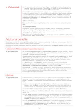✘✘ What we exclude           (b)	any actions brought or instituted against you or any judgment obtained against you
                                  (whether or not such judgement is enforced by the courts of The Commonwealth of
                                  Australia or New Zealand) within the United States or Canada.
                              However, this exclusion (b) does not apply to any recognition or enforcement action
                              brought or instituted within the Commonwealth of Australia or New Zealand relating to
                              a judgement obtained against you within the United States or Canada arising from
                              business visits (but not manual labour or supervision of manual labour) by travelling
                              directors and employees of the company normally resident in the Commonwealth of
                              Australia or New Zealand.
                              12.	Retroactive date
                              Loss resulting from any wrongful act occurring or committed prior to the retroactive
                              date.
                              13.	Subrogation waiver
                              Any liability incurred solely by reason of the you entering into a deed or agreement
                              excluding, limiting or delaying the legal rights of recovery against another.
                              14.	Occupational health and safety law
                              Loss resulting from claims arising directly or indirectly from or in respect of any breach
                              of occupational health and safety law.


Additional benefits
We will also provide the following additional benefits in this section, subject to the General exclusions and all of the
exclusions in this policy section, unless provided otherwise.
Any amounts payable under these additional benefits do not apply in addition to the insured amount specified in the
schedule.
1. Advancement of defence costs and representation expenses
 ✔✔ What we cover             We will advance defence costs and, representation expenses covered under this section
                              including under Additional Benefit 5 – Occupational Health and Safety Expenses and
                              Additional Benefit 6 – Pollution Expenses.
                              However, if and to the extent that you are not entitled to cover for loss under the terms
                              of this section, then we will cease to advance defence costs and representation
                              expenses and any amounts previously advanced shall be repaid to us by you within
                              thirty days following a request by us for such repayment.
                              If a claim alleges a wrongful act or illegal or improper conduct as described in
                              Exclusion 2 – Dishonest or Criminal Intent / Improper Conduct, then we will advance
                              defence costs and representation expenses in respect of such claim.
                              Provided that if it is found by way of an admission by you, judgment or adjudication
                              that you did commit such wrongful act or engage in such illegal or improper conduct,
                              then any amounts previously advanced shall be repaid to us within thirty days
                              following the request for repayment.

2. Continuity
 ✔✔ What we cover             In the absence of fraudulent non-disclosure or fraudulent misrepresentation, where a
                              claim that would otherwise be covered by this section is excluded by Exclusion 3 –
                              Known Claims and Circumstances, then cover is provided under this section, provided
                              that:
                              (a)	 you were insured against the wrongful act by us at the time when you first became
                                   aware of such fact, event, circumstance or wrongful act and have since been insured
                                   continuously by us, under a policy of which this policy section is a replacement; and
                              (b)	no related claim has been made against you prior to the period of insurance.
                              The cover provided under this Additional Benefit will be in accordance with this section,
                              except that:
                              (a)	 if the excess applicable to the section in force at the time when you first became aware
                                   of such fact, event, circumstance or wrongful act is higher than the excess specified in
                                   the schedule, then that higher amount will be deemed to be the excess specified in the
                                   schedule in respect of such claim; and
                              (b)	if the insured amount applicable to the section in force at the time when you became
                                  aware of such fact, event, circumstance or wrongful act is lower than the insured
                                  amount specified in the schedule, then that lower amount will be deemed to be the
                                  insured amount in respect of such claim.

                                                            45
 