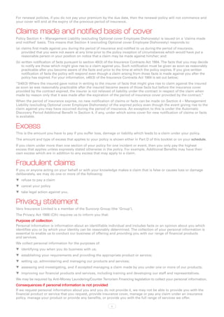For renewal policies, if you do not pay your premium by the due date, then the renewal policy will not commence and
your cover will end at the expiry of the previous period of insurance.


Claims made and notified basis of cover
Policy Section 4 – Management Liability (excluding Optional cover Employee Dishonesty) is issued on a ‘claims made
and notified’ basis. This means that Section 4 (excluding Optional cover Employee Dishonesty) responds to:
(a)	 claims first made against you during the period of insurance and notified to us during the period of insurance,
     provided that you were not aware at any time prior to the policy inception of circumstances which would have put a
     reasonable person in your position on notice that a claim may be made against him/her; and:
(b)	written notification of facts pursuant to section 40(3) of the Insurance Contracts Act 1984. The facts that you may decide
    to notify are those which might give rise to a claim against you. Such notification must be given as soon as reasonably
    practicable after you become aware of the facts and prior to the time at which the policy expires. If you give written
    notification of facts the policy will respond even though a claim arising from those facts is made against you after the
    policy has expired. For your information, s40(3) of the Insurance Contracts Act 1984 is set out below;
“S40(3) Where the insured gave notice in writing to the insurer of facts that might give rise to claim against the insured
as soon as was reasonably practicable after the insured became aware of those facts but before the insurance cover
provided by the contract expired, the insurer is not relieved of liability under the contract in respect of the claim when
made by reason only that it was made after the expiration of the period of insurance cover provided by the contract.”
When the period of insurance expires, no new notification of claims or facts can be made on Section 4 – Management
Liability (excluding Optional cover Employee Dishonesty) of the expired policy even though the event giving rise to the
claim against you may have occurred during the period of insurance. An exception to this is under the Automatic
Discovery Period Additional Benefit in Section 4, if any, under which some cover for new notification of claims or facts
is available.


Excess
This is the amount you have to pay if you suffer loss, damage or liability which leads to a claim under your policy.
The amount and type of excess that applies to your policy is shown either in Part D of this booklet or on your schedule.
If you claim under more than one section of your policy for one incident or event, then you only pay the highest
excess that applies unless expressly stated otherwise in the policy. For example, Additional Benefits may have their
own excess which are in addition to any excess that may apply to a claim.


Fraudulent claims
If you or anyone acting on your behalf or with your knowledge makes a claim that is false or causes loss or damage
deliberately, we may do one or more of the following:
WW refuse to pay a claim
WW cancel your policy
WW take legal action against you.


Privacy statement
Vero Insurance Limited is a member of the Suncorp Group (the ‘Group’).
The Privacy Act 1988 (Cth) requires us to inform you that:
Purpose of collection
Personal information is information about an identifiable individual and includes facts or an opinion about you which
identifies you or by which your identity can be reasonably determined. The collection of your personal information is
essential to enable us to conduct our business of offering and providing you with our range of financial products
and services.
We collect personal information for the purposes of:
WW identifying you when you do business with us;
WW establishing your requirements and providing the appropriate product or service;
WW setting up, administering and managing our products and services;
WW assessing and investigating, and if accepted managing a claim made by you under one or more of our products;
WW improving our financial products and services, including training and developing our staff and representatives.
We may be required by Anti-Money Laundering/Counter Terrorism Financing legislation to collect your personal information.
Consequences if personal information is not provided
If we request personal information about you and you do not provide it, we may not be able to provide you with the
financial product or service that you request, provide insurance cover, manage or pay any claim under an insurance
policy, manage your product or provide any benefits, or provide you with the full range of services we offer.

                                                              v
 